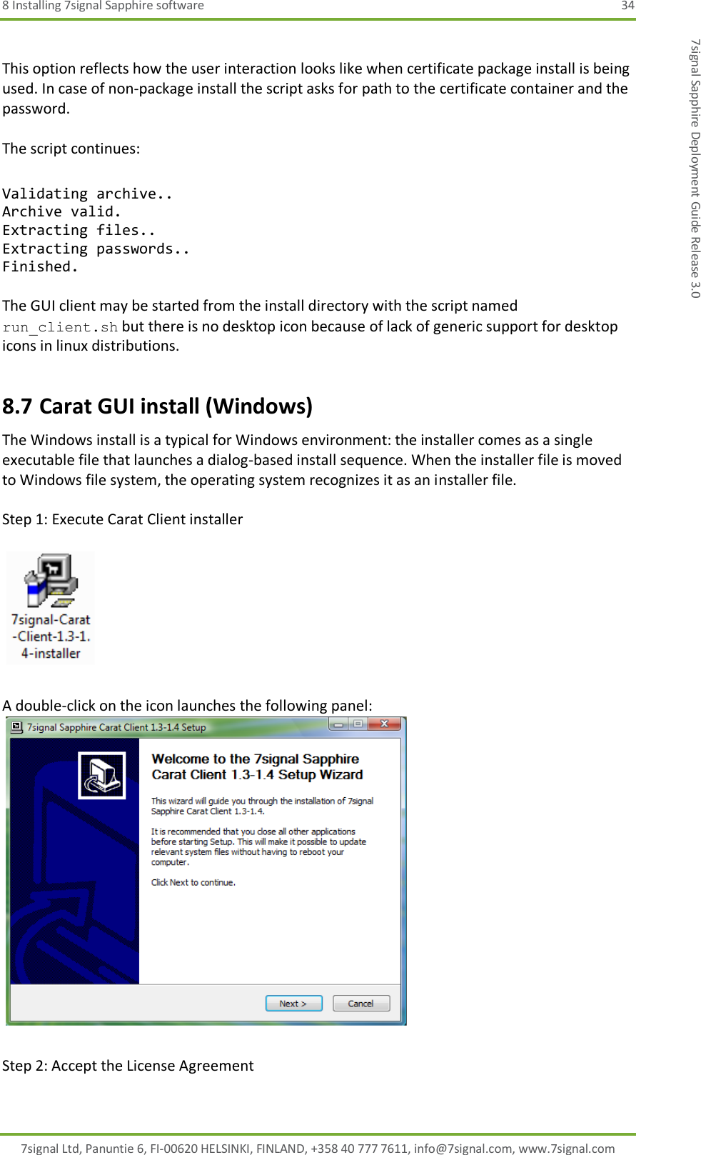 8 Installing 7signal Sapphire software  34 7signal Ltd, Panuntie 6, FI-00620 HELSINKI, FINLAND, +358 40 777 7611, info@7signal.com, www.7signal.com 7signal Sapphire Deployment Guide Release 3.0  This option reflects how the user interaction looks like when certificate package install is being used. In case of non-package install the script asks for path to the certificate container and the password.  The script continues:  Validating archive.. Archive valid. Extracting files.. Extracting passwords.. Finished.  The GUI client may be started from the install directory with the script named run_client.sh but there is no desktop icon because of lack of generic support for desktop icons in linux distributions. 8.7 Carat GUI install (Windows) The Windows install is a typical for Windows environment: the installer comes as a single executable file that launches a dialog-based install sequence. When the installer file is moved to Windows file system, the operating system recognizes it as an installer file.  Step 1: Execute Carat Client installer      A double-click on the icon launches the following panel:   Step 2: Accept the License Agreement  