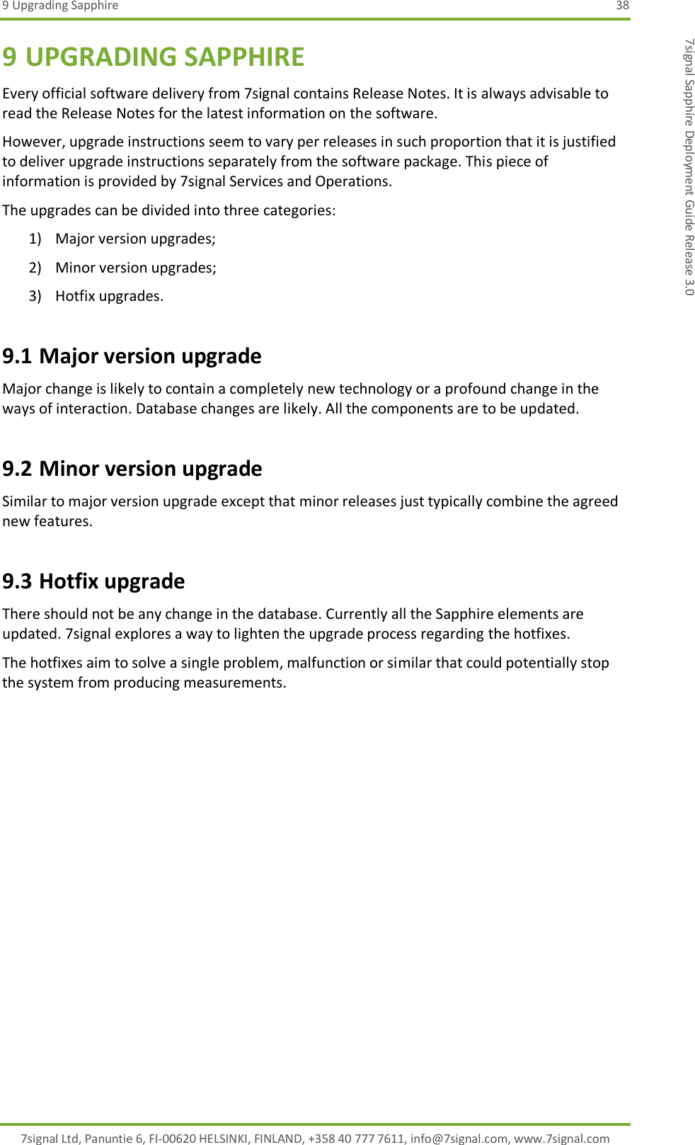 9 Upgrading Sapphire  38 7signal Ltd, Panuntie 6, FI-00620 HELSINKI, FINLAND, +358 40 777 7611, info@7signal.com, www.7signal.com 7signal Sapphire Deployment Guide Release 3.0 9 UPGRADING SAPPHIRE Every official software delivery from 7signal contains Release Notes. It is always advisable to read the Release Notes for the latest information on the software. However, upgrade instructions seem to vary per releases in such proportion that it is justified to deliver upgrade instructions separately from the software package. This piece of information is provided by 7signal Services and Operations. The upgrades can be divided into three categories: 1) Major version upgrades; 2) Minor version upgrades; 3) Hotfix upgrades. 9.1 Major version upgrade Major change is likely to contain a completely new technology or a profound change in the ways of interaction. Database changes are likely. All the components are to be updated. 9.2 Minor version upgrade Similar to major version upgrade except that minor releases just typically combine the agreed new features. 9.3 Hotfix upgrade There should not be any change in the database. Currently all the Sapphire elements are updated. 7signal explores a way to lighten the upgrade process regarding the hotfixes. The hotfixes aim to solve a single problem, malfunction or similar that could potentially stop the system from producing measurements. 