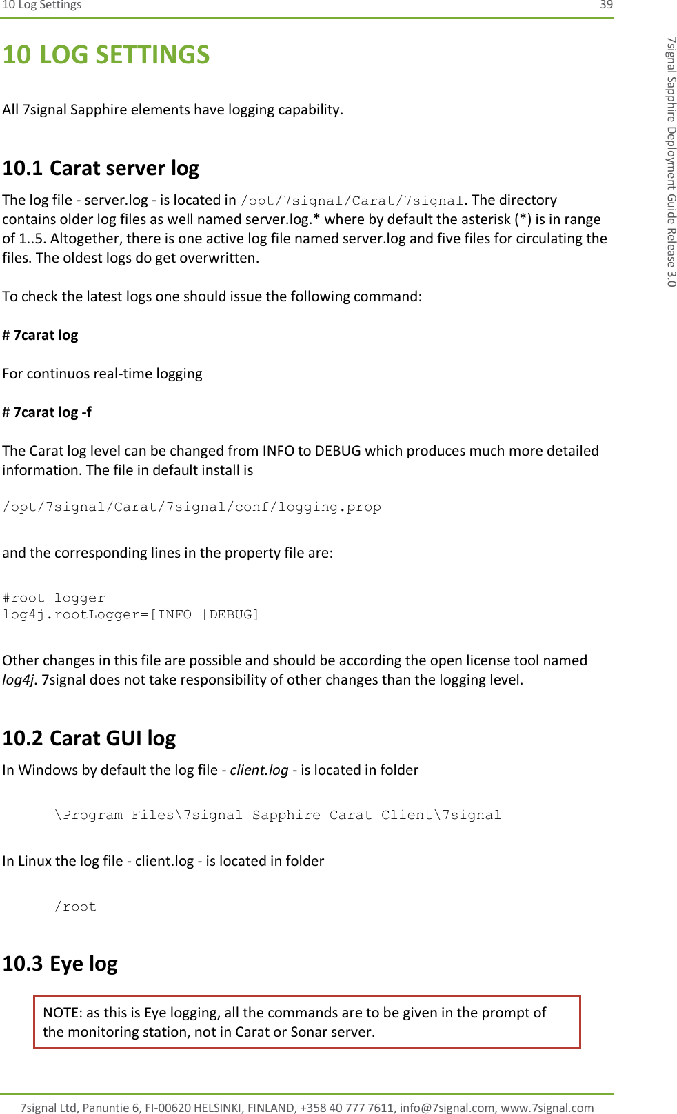 10 Log Settings  39 7signal Ltd, Panuntie 6, FI-00620 HELSINKI, FINLAND, +358 40 777 7611, info@7signal.com, www.7signal.com 7signal Sapphire Deployment Guide Release 3.0 10 LOG SETTINGS  All 7signal Sapphire elements have logging capability. 10.1 Carat server log The log file - server.log - is located in /opt/7signal/Carat/7signal. The directory contains older log files as well named server.log.* where by default the asterisk (*) is in range of 1..5. Altogether, there is one active log file named server.log and five files for circulating the files. The oldest logs do get overwritten.  To check the latest logs one should issue the following command:  # 7carat log   For continuos real-time logging  # 7carat log -f  The Carat log level can be changed from INFO to DEBUG which produces much more detailed information. The file in default install is   /opt/7signal/Carat/7signal/conf/logging.prop   and the corresponding lines in the property file are:   #root logger log4j.rootLogger=[INFO |DEBUG]  Other changes in this file are possible and should be according the open license tool named log4j. 7signal does not take responsibility of other changes than the logging level. 10.2 Carat GUI log In Windows by default the log file - client.log - is located in folder   \Program Files\7signal Sapphire Carat Client\7signal  In Linux the log file - client.log - is located in folder   /root 10.3 Eye log NOTE: as this is Eye logging, all the commands are to be given in the prompt of the monitoring station, not in Carat or Sonar server. 