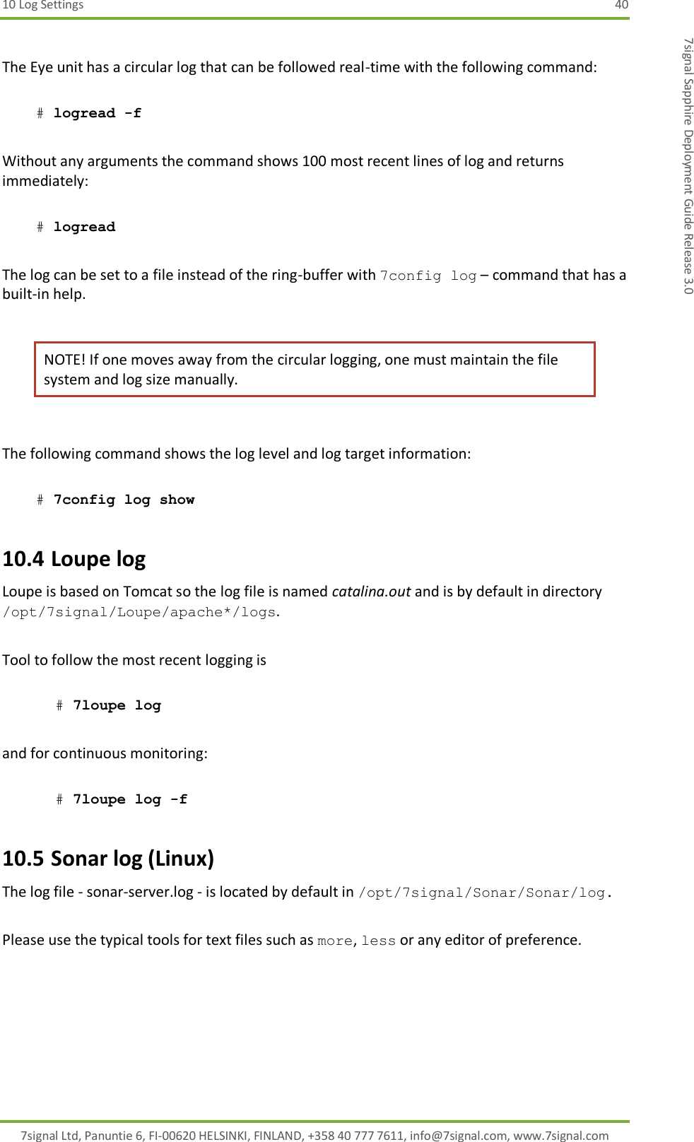 10 Log Settings  40 7signal Ltd, Panuntie 6, FI-00620 HELSINKI, FINLAND, +358 40 777 7611, info@7signal.com, www.7signal.com 7signal Sapphire Deployment Guide Release 3.0  The Eye unit has a circular log that can be followed real-time with the following command:   # logread -f   Without any arguments the command shows 100 most recent lines of log and returns immediately:   # logread  The log can be set to a file instead of the ring-buffer with 7config log – command that has a built-in help.  NOTE! If one moves away from the circular logging, one must maintain the file system and log size manually.  The following command shows the log level and log target information:   # 7config log show  10.4 Loupe log Loupe is based on Tomcat so the log file is named catalina.out and is by default in directory /opt/7signal/Loupe/apache*/logs.  Tool to follow the most recent logging is  # 7loupe log   and for continuous monitoring:  # 7loupe log -f 10.5 Sonar log (Linux) The log file - sonar-server.log - is located by default in /opt/7signal/Sonar/Sonar/log.  Please use the typical tools for text files such as more, less or any editor of preference. 