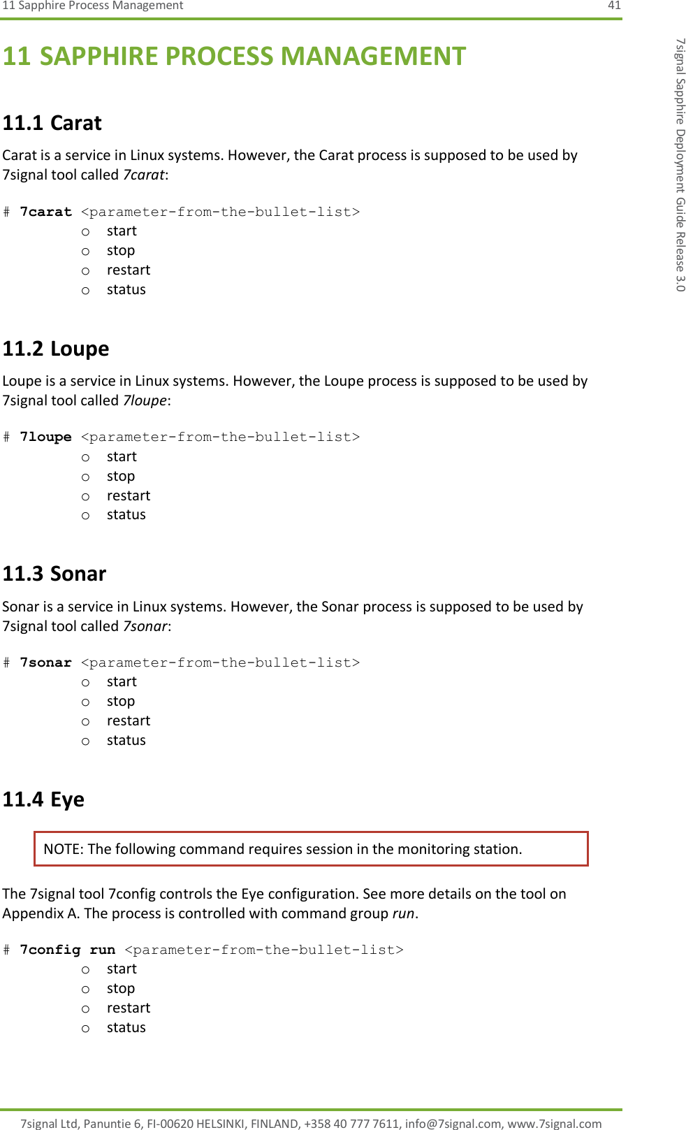 11 Sapphire Process Management  41 7signal Ltd, Panuntie 6, FI-00620 HELSINKI, FINLAND, +358 40 777 7611, info@7signal.com, www.7signal.com 7signal Sapphire Deployment Guide Release 3.0 11 SAPPHIRE PROCESS MANAGEMENT 11.1 Carat Carat is a service in Linux systems. However, the Carat process is supposed to be used by 7signal tool called 7carat:  # 7carat &lt;parameter-from-the-bullet-list&gt; o start o stop o restart o status 11.2 Loupe  Loupe is a service in Linux systems. However, the Loupe process is supposed to be used by 7signal tool called 7loupe:  # 7loupe &lt;parameter-from-the-bullet-list&gt; o start o stop o restart o status 11.3 Sonar Sonar is a service in Linux systems. However, the Sonar process is supposed to be used by 7signal tool called 7sonar:  # 7sonar &lt;parameter-from-the-bullet-list&gt; o start o stop o restart o status 11.4 Eye NOTE: The following command requires session in the monitoring station. The 7signal tool 7config controls the Eye configuration. See more details on the tool on Appendix A. The process is controlled with command group run.  # 7config run &lt;parameter-from-the-bullet-list&gt; o start o stop o restart o status 