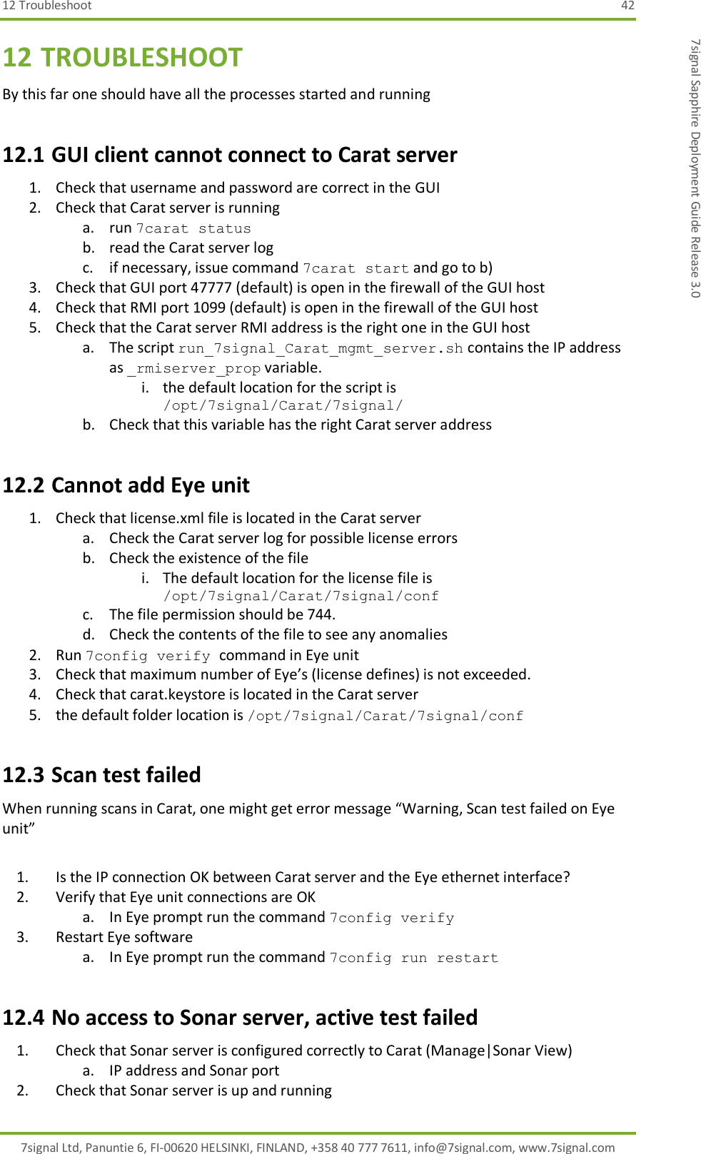 12 Troubleshoot  42 7signal Ltd, Panuntie 6, FI-00620 HELSINKI, FINLAND, +358 40 777 7611, info@7signal.com, www.7signal.com 7signal Sapphire Deployment Guide Release 3.0 12 TROUBLESHOOT By this far one should have all the processes started and running 12.1 GUI client cannot connect to Carat server 1. Check that username and password are correct in the GUI 2. Check that Carat server is running a. run 7carat status b. read the Carat server log c. if necessary, issue command 7carat start and go to b) 3. Check that GUI port 47777 (default) is open in the firewall of the GUI host 4. Check that RMI port 1099 (default) is open in the firewall of the GUI host 5. Check that the Carat server RMI address is the right one in the GUI host a. The script run_7signal_Carat_mgmt_server.sh contains the IP address as _rmiserver_prop variable. i. the default location for the script is /opt/7signal/Carat/7signal/ b. Check that this variable has the right Carat server address 12.2 Cannot add Eye unit 1. Check that license.xml file is located in the Carat server a. Check the Carat server log for possible license errors b. Check the existence of the file i. The default location for the license file is /opt/7signal/Carat/7signal/conf  c. The file permission should be 744. d. Check the contents of the file to see any anomalies 2. Run 7config verify command in Eye unit 3. Check that maximum number of Eye’s (license defines) is not exceeded. 4. Check that carat.keystore is located in the Carat server 5. the default folder location is /opt/7signal/Carat/7signal/conf  12.3 Scan test failed When running scans in Carat, one might get error message “Warning, Scan test failed on Eye unit”  1. Is the IP connection OK between Carat server and the Eye ethernet interface? 2. Verify that Eye unit connections are OK a. In Eye prompt run the command 7config verify 3. Restart Eye software a. In Eye prompt run the command 7config run restart 12.4 No access to Sonar server, active test failed 1. Check that Sonar server is configured correctly to Carat (Manage|Sonar View)  a. IP address and Sonar port 2. Check that Sonar server is up and running 