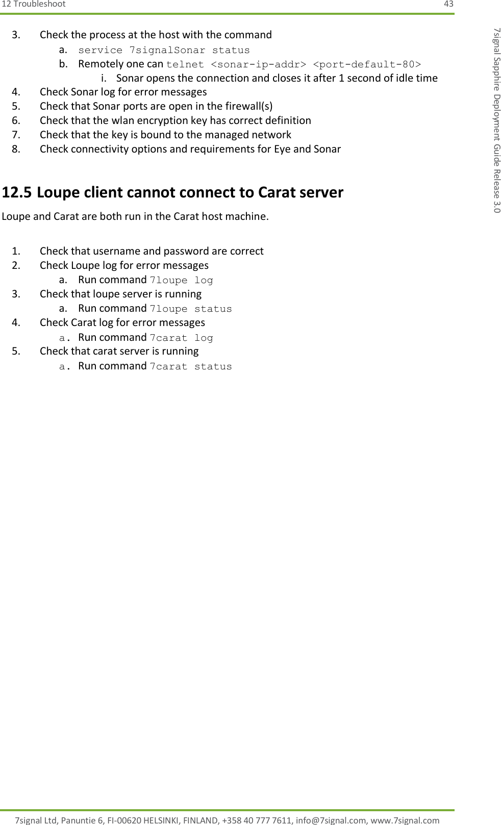 12 Troubleshoot  43 7signal Ltd, Panuntie 6, FI-00620 HELSINKI, FINLAND, +358 40 777 7611, info@7signal.com, www.7signal.com 7signal Sapphire Deployment Guide Release 3.0 3. Check the process at the host with the command  a. service 7signalSonar status b. Remotely one can telnet &lt;sonar-ip-addr&gt; &lt;port-default-80&gt; i. Sonar opens the connection and closes it after 1 second of idle time 4. Check Sonar log for error messages 5. Check that Sonar ports are open in the firewall(s) 6. Check that the wlan encryption key has correct definition 7. Check that the key is bound to the managed network 8. Check connectivity options and requirements for Eye and Sonar 12.5 Loupe client cannot connect to Carat server Loupe and Carat are both run in the Carat host machine.  1. Check that username and password are correct 2. Check Loupe log for error messages a. Run command 7loupe log 3. Check that loupe server is running a. Run command 7loupe status 4. Check Carat log for error messages a. Run command 7carat log 5. Check that carat server is running a. Run command 7carat status  