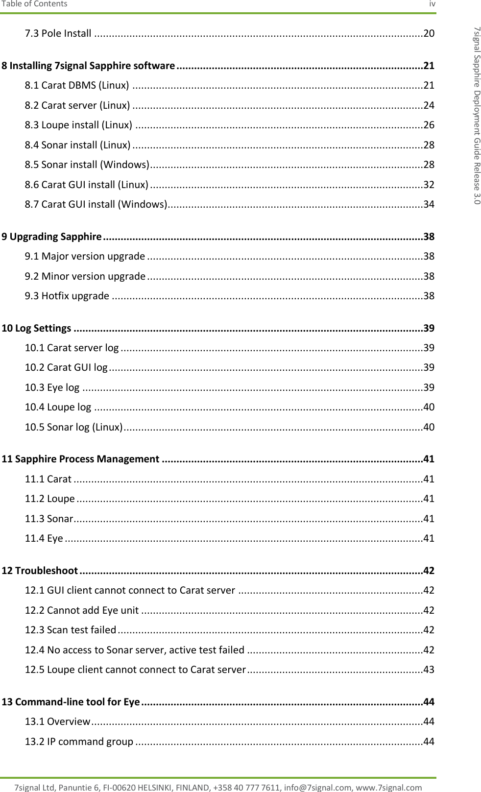 Table of Contents  iv 7signal Ltd, Panuntie 6, FI-00620 HELSINKI, FINLAND, +358 40 777 7611, info@7signal.com, www.7signal.com 7signal Sapphire Deployment Guide Release 3.0 7.3 Pole Install ................................................................................................................20 8 Installing 7signal Sapphire software ....................................................................................21 8.1 Carat DBMS (Linux) ...................................................................................................21 8.2 Carat server (Linux) ...................................................................................................24 8.3 Loupe install (Linux) ..................................................................................................26 8.4 Sonar install (Linux) ...................................................................................................28 8.5 Sonar install (Windows) .............................................................................................28 8.6 Carat GUI install (Linux) .............................................................................................32 8.7 Carat GUI install (Windows) .......................................................................................34 9 Upgrading Sapphire .............................................................................................................38 9.1 Major version upgrade ..............................................................................................38 9.2 Minor version upgrade ..............................................................................................38 9.3 Hotfix upgrade ..........................................................................................................38 10 Log Settings .......................................................................................................................39 10.1 Carat server log .......................................................................................................39 10.2 Carat GUI log ...........................................................................................................39 10.3 Eye log ....................................................................................................................39 10.4 Loupe log ................................................................................................................40 10.5 Sonar log (Linux) ......................................................................................................40 11 Sapphire Process Management .........................................................................................41 11.1 Carat .......................................................................................................................41 11.2 Loupe ......................................................................................................................41 11.3 Sonar.......................................................................................................................41 11.4 Eye ..........................................................................................................................41 12 Troubleshoot .....................................................................................................................42 12.1 GUI client cannot connect to Carat server ...............................................................42 12.2 Cannot add Eye unit ................................................................................................42 12.3 Scan test failed ........................................................................................................42 12.4 No access to Sonar server, active test failed ............................................................42 12.5 Loupe client cannot connect to Carat server ............................................................43 13 Command-line tool for Eye ................................................................................................44 13.1 Overview .................................................................................................................44 13.2 IP command group ..................................................................................................44 