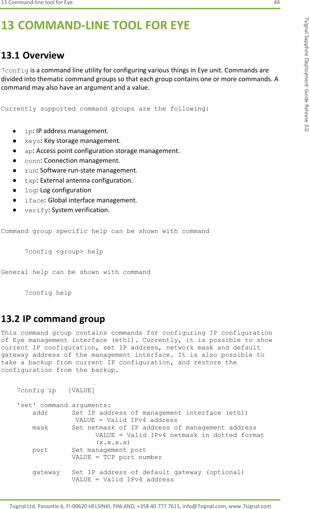 13 Command-line tool for Eye  44 7signal Ltd, Panuntie 6, FI-00620 HELSINKI, FINLAND, +358 40 777 7611, info@7signal.com, www.7signal.com 7signal Sapphire Deployment Guide Release 3.0 13 COMMAND-LINE TOOL FOR EYE 13.1 Overview 7config is a command line utility for configuring various things in Eye unit. Commands are divided into thematic command groups so that each group contains one or more commands. A command may also have an argument and a value.  Currently supported command groups are the following:   ip: IP address management.  keys: Key storage management.  ap: Access point configuration storage management.  conn: Connection management.  run: Software run-state management.  txp: External antenna configuration.  log: Log configuration   iface: Global interface management.  verify: System verification.   Command group specific help can be shown with command  7config &lt;group&gt; help  General help can be shown with command  7config help 13.2 IP command group This command group contains commands for configuring IP configuration of Eye management interface (eth1). Currently, it is possible to show current IP configuration, set IP address, network mask and default gateway address of the management interface. It is also possible to take a backup from current IP configuration, and restore the configuration from the backup.      7config ip   [VALUE]      &apos;set&apos; command arguments:         addr      Set IP address of management interface (eth1)                    VALUE = Valid IPv4 address         mask      Set netmask of IP address of management address VALUE = Valid IPv4 netmask in dotted format (x.x.x.x)         port      Set management port                   VALUE = TCP port number          gateway   Set IP address of default gateway (optional)                   VALUE = Valid IPv4 address 