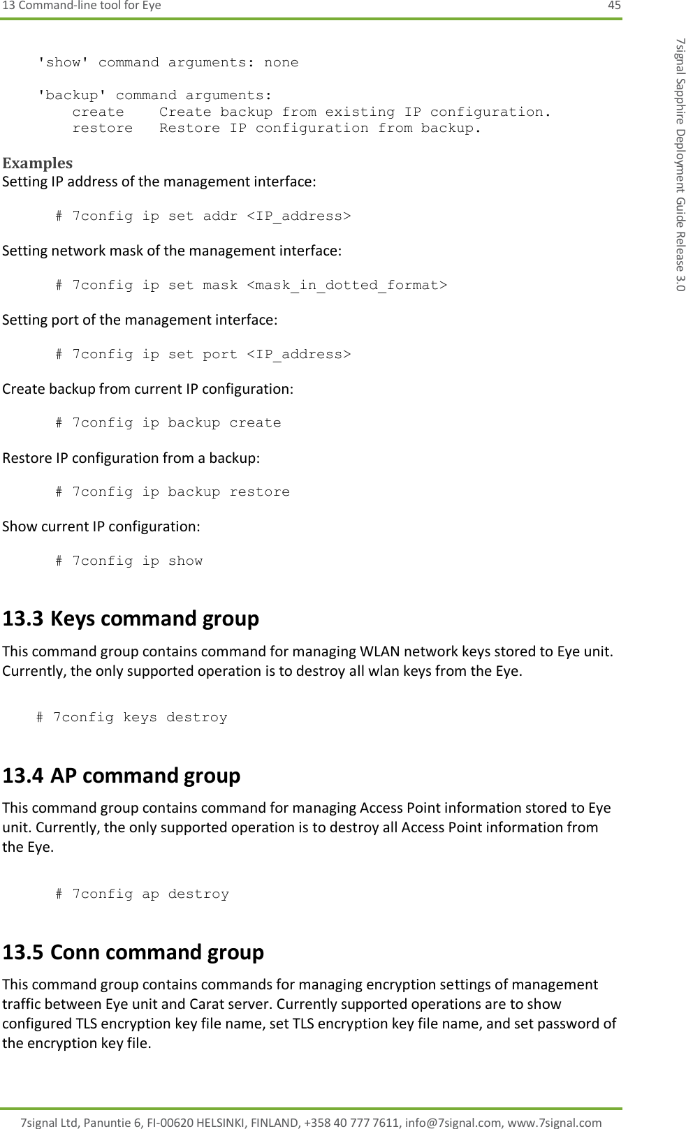 13 Command-line tool for Eye  45 7signal Ltd, Panuntie 6, FI-00620 HELSINKI, FINLAND, +358 40 777 7611, info@7signal.com, www.7signal.com 7signal Sapphire Deployment Guide Release 3.0      &apos;show&apos; command arguments: none      &apos;backup&apos; command arguments:         create    Create backup from existing IP configuration.         restore   Restore IP configuration from backup.    Examples Setting IP address of the management interface:  # 7config ip set addr &lt;IP_address&gt;   Setting network mask of the management interface:  # 7config ip set mask &lt;mask_in_dotted_format&gt;  Setting port of the management interface:  # 7config ip set port &lt;IP_address&gt;   Create backup from current IP configuration:  # 7config ip backup create  Restore IP configuration from a backup:  # 7config ip backup restore  Show current IP configuration:  # 7config ip show 13.3 Keys command group This command group contains command for managing WLAN network keys stored to Eye unit. Currently, the only supported operation is to destroy all wlan keys from the Eye.   # 7config keys destroy    13.4 AP command group This command group contains command for managing Access Point information stored to Eye unit. Currently, the only supported operation is to destroy all Access Point information from the Eye.  # 7config ap destroy    13.5 Conn command group This command group contains commands for managing encryption settings of management traffic between Eye unit and Carat server. Currently supported operations are to show configured TLS encryption key file name, set TLS encryption key file name, and set password of the encryption key file.  