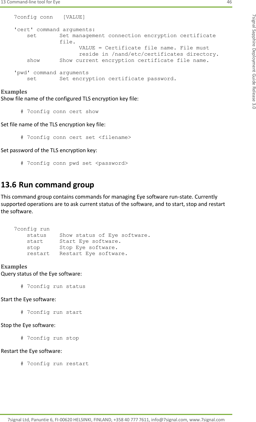 13 Command-line tool for Eye  46 7signal Ltd, Panuntie 6, FI-00620 HELSINKI, FINLAND, +358 40 777 7611, info@7signal.com, www.7signal.com 7signal Sapphire Deployment Guide Release 3.0     7config conn   [VALUE]      &apos;cert&apos; command arguments:         set       Set management connection encryption certificate file. VALUE = Certificate file name. File must reside in /nand/etc/certificates directory.         show      Show current encryption certificate file name.      &apos;pwd&apos; command arguments         set       Set encryption certificate password.   Examples Show file name of the configured TLS encryption key file:  # 7config conn cert show  Set file name of the TLS encryption key file:  # 7config conn cert set &lt;filename&gt;   Set password of the TLS encryption key:  # 7config conn pwd set &lt;password&gt; 13.6 Run command group This command group contains commands for managing Eye software run-state. Currently supported operations are to ask current status of the software, and to start, stop and restart the software.      7config run          status    Show status of Eye software.         start     Start Eye software.         stop      Stop Eye software.         restart   Restart Eye software.   Examples Query status of the Eye software:  # 7config run status  Start the Eye software:  # 7config run start  Stop the Eye software:  # 7config run stop  Restart the Eye software:  # 7config run restart 