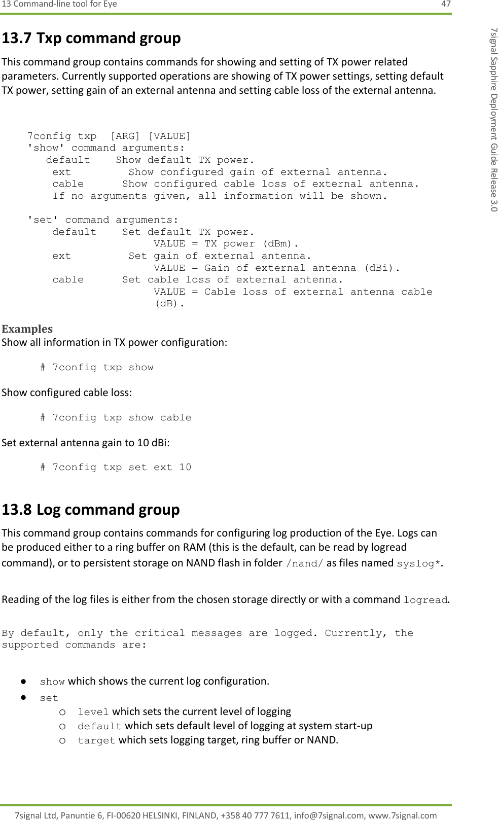 13 Command-line tool for Eye  47 7signal Ltd, Panuntie 6, FI-00620 HELSINKI, FINLAND, +358 40 777 7611, info@7signal.com, www.7signal.com 7signal Sapphire Deployment Guide Release 3.0 13.7 Txp command group This command group contains commands for showing and setting of TX power related parameters. Currently supported operations are showing of TX power settings, setting default TX power, setting gain of an external antenna and setting cable loss of the external antenna.       7config txp  [ARG] [VALUE]     &apos;show&apos; command arguments:        default    Show default TX power.         ext         Show configured gain of external antenna.         cable      Show configured cable loss of external antenna.         If no arguments given, all information will be shown.      &apos;set&apos; command arguments:         default    Set default TX power. VALUE = TX power (dBm).         ext         Set gain of external antenna. VALUE = Gain of external antenna (dBi).         cable      Set cable loss of external antenna. VALUE = Cable loss of external antenna cable (dB).  Examples Show all information in TX power configuration:  # 7config txp show  Show configured cable loss:  # 7config txp show cable  Set external antenna gain to 10 dBi:  # 7config txp set ext 10 13.8 Log command group This command group contains commands for configuring log production of the Eye. Logs can be produced either to a ring buffer on RAM (this is the default, can be read by logread command), or to persistent storage on NAND flash in folder /nand/ as files named syslog*.  Reading of the log files is either from the chosen storage directly or with a command logread.  By default, only the critical messages are logged. Currently, the supported commands are:   show which shows the current log configuration.  set  o level which sets the current level of logging o default which sets default level of logging at system start-up o target which sets logging target, ring buffer or NAND.   