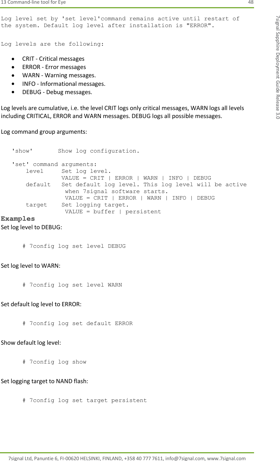 13 Command-line tool for Eye  48 7signal Ltd, Panuntie 6, FI-00620 HELSINKI, FINLAND, +358 40 777 7611, info@7signal.com, www.7signal.com 7signal Sapphire Deployment Guide Release 3.0 Log level set by &apos;set level&apos;command remains active until restart of the system. Default log level after installation is &quot;ERROR&quot;.  Log levels are the following:   CRIT - Critical messages  ERROR - Error messages  WARN - Warning messages.  INFO - Informational messages.  DEBUG - Debug messages.  Log levels are cumulative, i.e. the level CRIT logs only critical messages, WARN logs all levels including CRITICAL, ERROR and WARN messages. DEBUG logs all possible messages.   Log command group arguments:     &apos;show&apos;       Show log configuration.       &apos;set&apos; command arguments:        level     Set log level.                  VALUE = CRIT | ERROR | WARN | INFO | DEBUG         default   Set default log level. This log level will be active                   when 7signal software starts.                   VALUE = CRIT | ERROR | WARN | INFO | DEBUG        target    Set logging target.                    VALUE = buffer | persistent  Examples Set log level to DEBUG:  # 7config log set level DEBUG  Set log level to WARN:  # 7config log set level WARN  Set default log level to ERROR:  # 7config log set default ERROR  Show default log level:  # 7config log show  Set logging target to NAND flash:  # 7config log set target persistent 