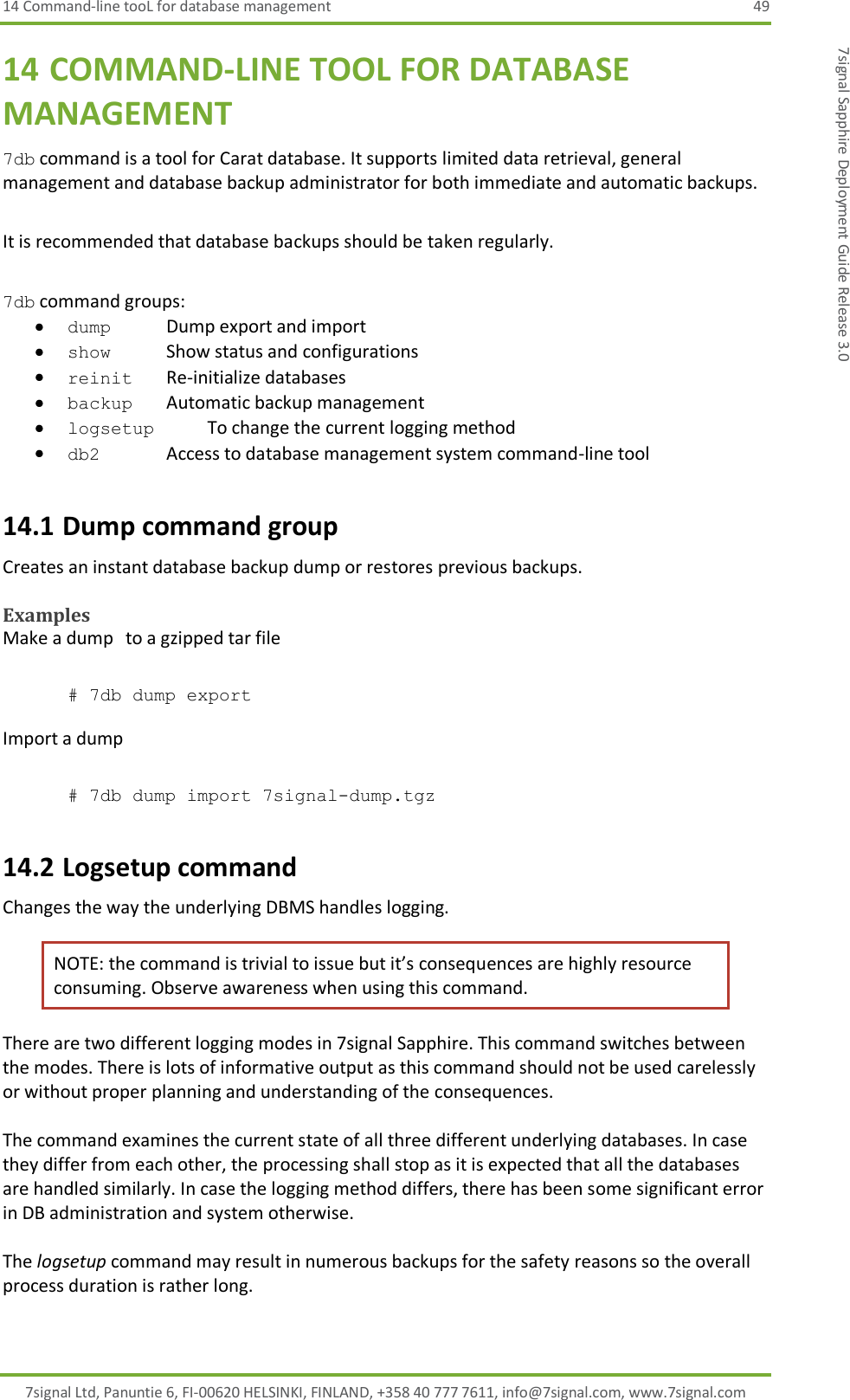 14 Command-line tooL for database management  49 7signal Ltd, Panuntie 6, FI-00620 HELSINKI, FINLAND, +358 40 777 7611, info@7signal.com, www.7signal.com 7signal Sapphire Deployment Guide Release 3.0 14 COMMAND-LINE TOOL FOR DATABASE MANAGEMENT 7db command is a tool for Carat database. It supports limited data retrieval, general management and database backup administrator for both immediate and automatic backups.   It is recommended that database backups should be taken regularly.  7db command groups:  dump       Dump export and import  show        Show status and configurations  reinit     Re-initialize databases  backup      Automatic backup management  logsetup      To change the current logging method  db2    Access to database management system command-line tool 14.1 Dump command group Creates an instant database backup dump or restores previous backups.   Examples Make a dump   to a gzipped tar file  # 7db dump export  Import a dump  # 7db dump import 7signal-dump.tgz 14.2 Logsetup command Changes the way the underlying DBMS handles logging. NOTE: the command is trivial to issue but it’s consequences are highly resource consuming. Observe awareness when using this command. There are two different logging modes in 7signal Sapphire. This command switches between the modes. There is lots of informative output as this command should not be used carelessly or without proper planning and understanding of the consequences.  The command examines the current state of all three different underlying databases. In case they differ from each other, the processing shall stop as it is expected that all the databases are handled similarly. In case the logging method differs, there has been some significant error in DB administration and system otherwise.  The logsetup command may result in numerous backups for the safety reasons so the overall process duration is rather long. 