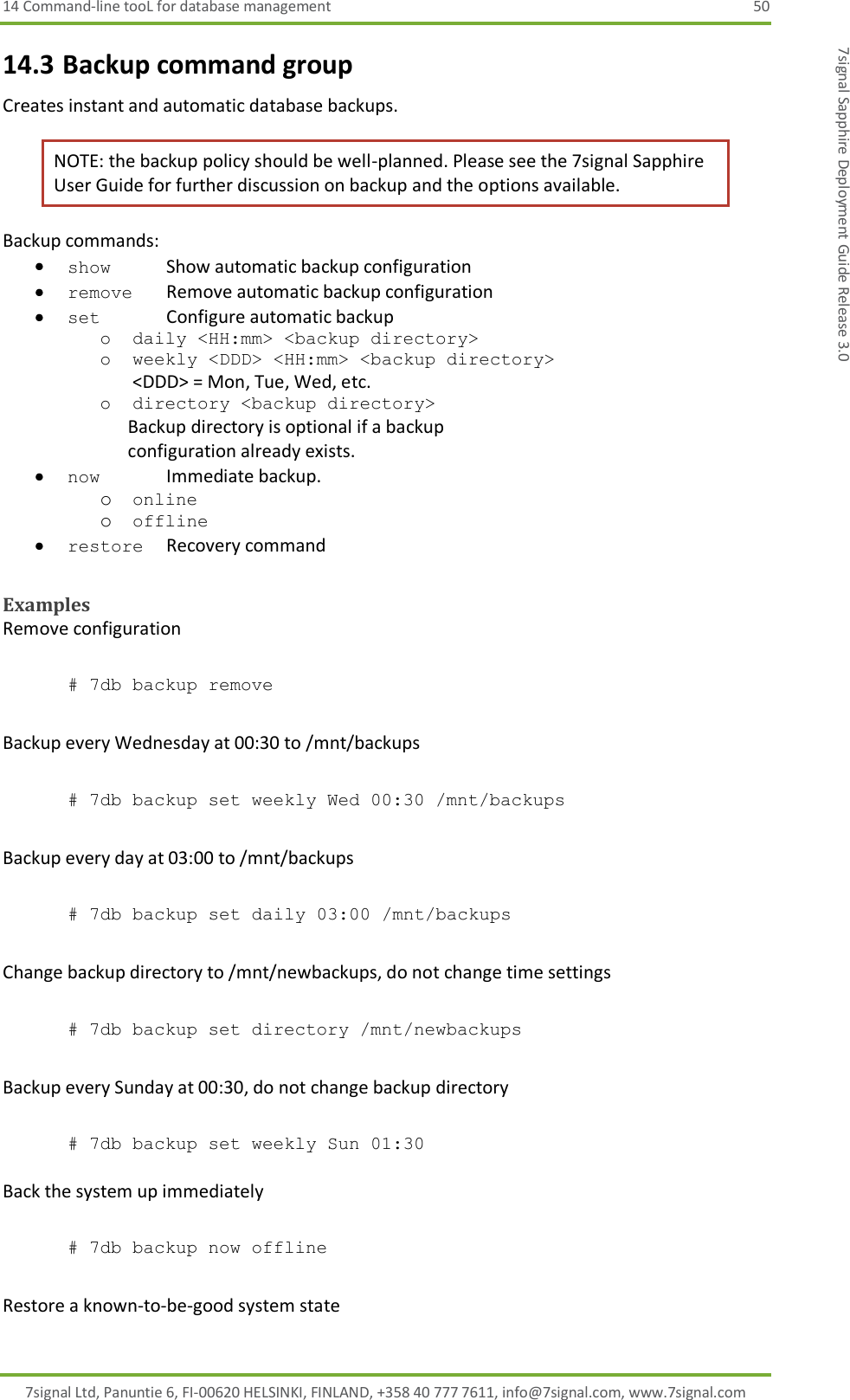 14 Command-line tooL for database management  50 7signal Ltd, Panuntie 6, FI-00620 HELSINKI, FINLAND, +358 40 777 7611, info@7signal.com, www.7signal.com 7signal Sapphire Deployment Guide Release 3.0 14.3 Backup command group Creates instant and automatic database backups. NOTE: the backup policy should be well-planned. Please see the 7signal Sapphire User Guide for further discussion on backup and the options available. Backup commands:  show    Show automatic backup configuration  remove  Remove automatic backup configuration  set    Configure automatic backup o daily &lt;HH:mm&gt; &lt;backup directory&gt; o weekly &lt;DDD&gt; &lt;HH:mm&gt; &lt;backup directory&gt; &lt;DDD&gt; = Mon, Tue, Wed, etc. o directory &lt;backup directory&gt;                                                       Backup directory is optional if a backup                             configuration already exists.  now    Immediate backup. o online o offline  restore  Recovery command  Examples Remove configuration  # 7db backup remove  Backup every Wednesday at 00:30 to /mnt/backups  # 7db backup set weekly Wed 00:30 /mnt/backups   Backup every day at 03:00 to /mnt/backups  # 7db backup set daily 03:00 /mnt/backups  Change backup directory to /mnt/newbackups, do not change time settings  # 7db backup set directory /mnt/newbackups  Backup every Sunday at 00:30, do not change backup directory  # 7db backup set weekly Sun 01:30  Back the system up immediately   # 7db backup now offline  Restore a known-to-be-good system state 