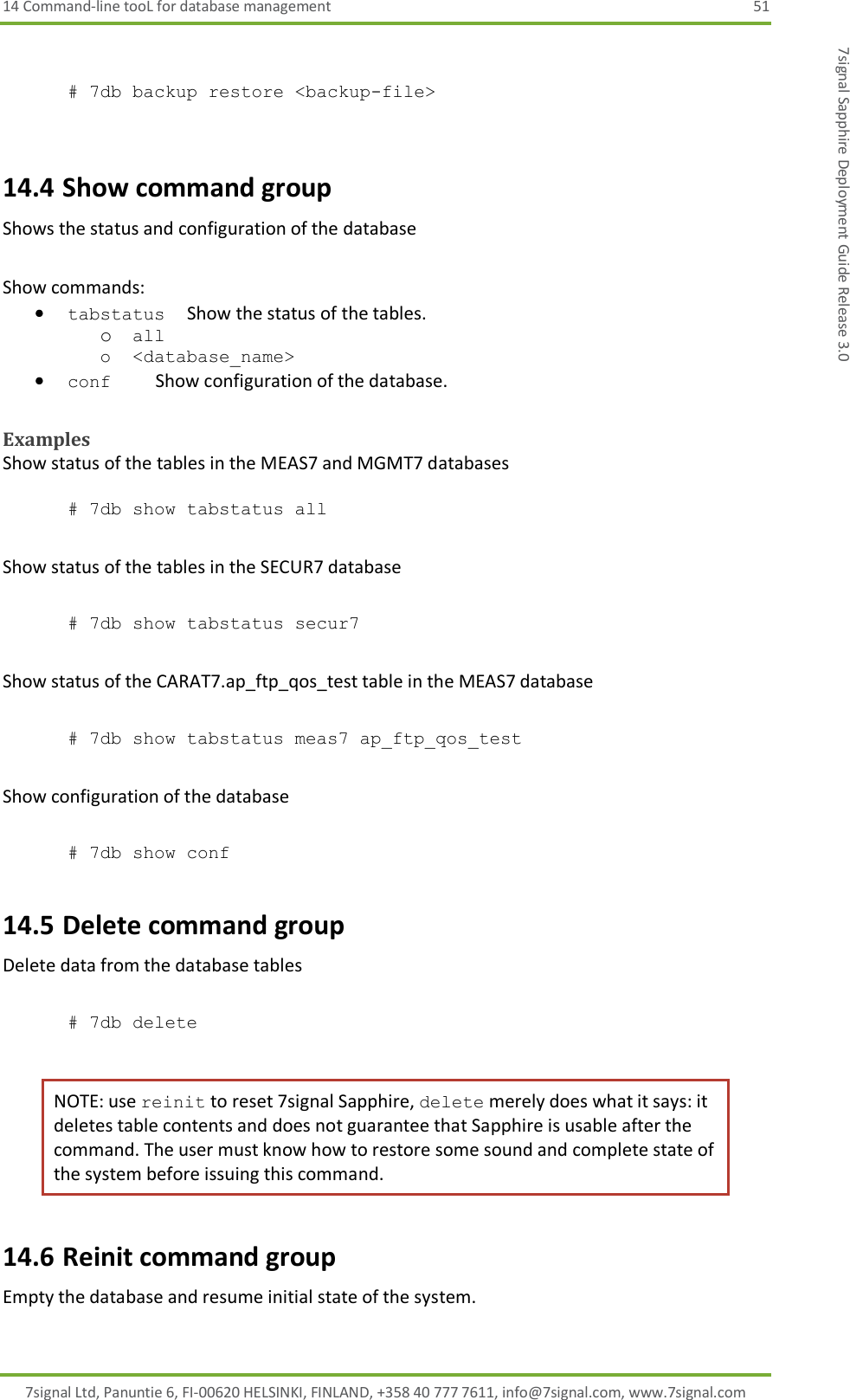 14 Command-line tooL for database management  51 7signal Ltd, Panuntie 6, FI-00620 HELSINKI, FINLAND, +358 40 777 7611, info@7signal.com, www.7signal.com 7signal Sapphire Deployment Guide Release 3.0  # 7db backup restore &lt;backup-file&gt;  14.4 Show command group Shows the status and configuration of the database  Show commands:  tabstatus     Show the status of the tables. o all o &lt;database_name&gt;  conf          Show configuration of the database.  Examples Show status of the tables in the MEAS7 and MGMT7 databases  # 7db show tabstatus all  Show status of the tables in the SECUR7 database  # 7db show tabstatus secur7  Show status of the CARAT7.ap_ftp_qos_test table in the MEAS7 database  # 7db show tabstatus meas7 ap_ftp_qos_test  Show configuration of the database  # 7db show conf 14.5 Delete command group Delete data from the database tables  # 7db delete  NOTE: use reinit to reset 7signal Sapphire, delete merely does what it says: it deletes table contents and does not guarantee that Sapphire is usable after the command. The user must know how to restore some sound and complete state of the system before issuing this command. 14.6 Reinit command group Empty the database and resume initial state of the system.  