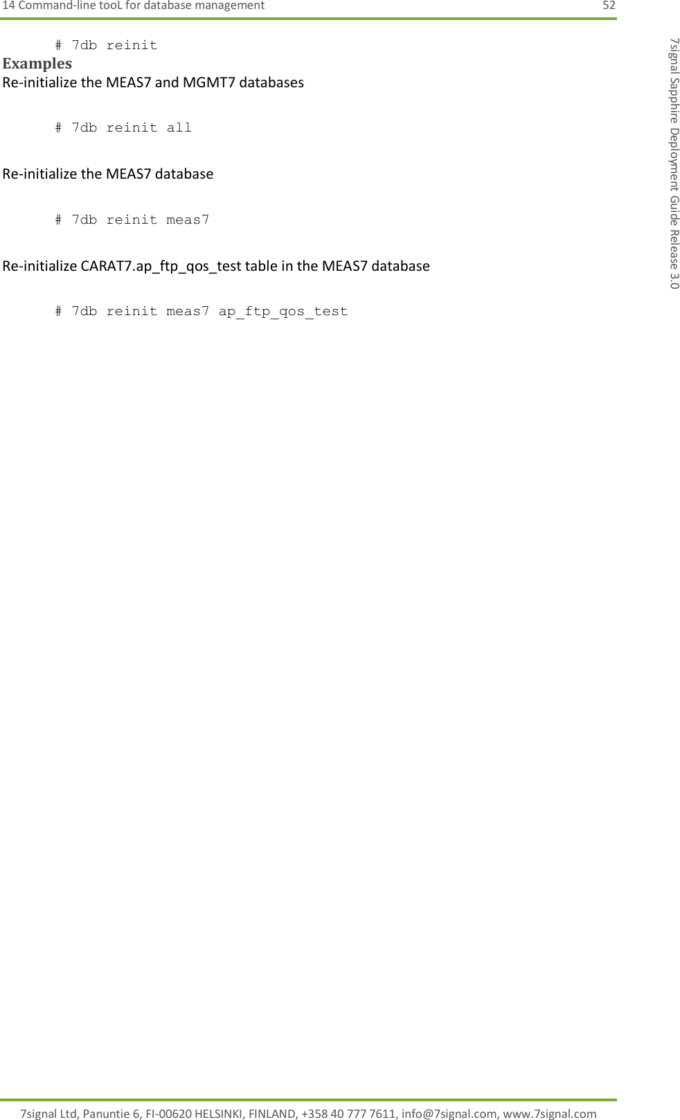 14 Command-line tooL for database management  52 7signal Ltd, Panuntie 6, FI-00620 HELSINKI, FINLAND, +358 40 777 7611, info@7signal.com, www.7signal.com 7signal Sapphire Deployment Guide Release 3.0 # 7db reinit Examples Re-initialize the MEAS7 and MGMT7 databases  # 7db reinit all  Re-initialize the MEAS7 database  # 7db reinit meas7  Re-initialize CARAT7.ap_ftp_qos_test table in the MEAS7 database  # 7db reinit meas7 ap_ftp_qos_test  