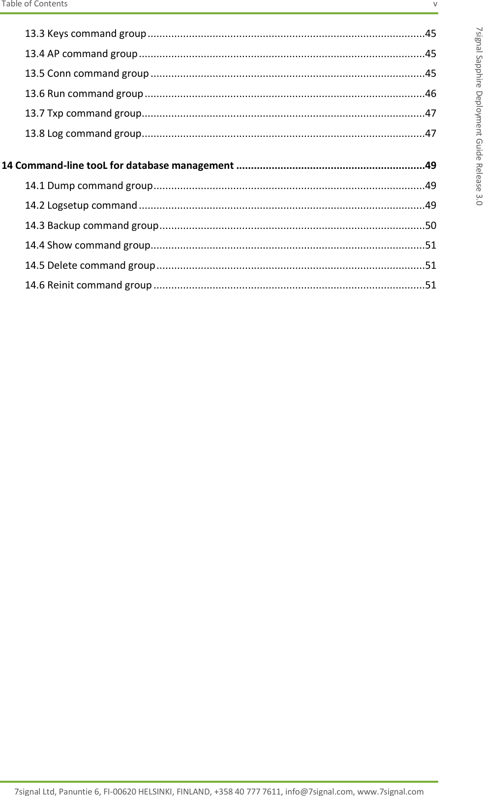 Table of Contents  v 7signal Ltd, Panuntie 6, FI-00620 HELSINKI, FINLAND, +358 40 777 7611, info@7signal.com, www.7signal.com 7signal Sapphire Deployment Guide Release 3.0 13.3 Keys command group ..............................................................................................45 13.4 AP command group .................................................................................................45 13.5 Conn command group .............................................................................................45 13.6 Run command group ...............................................................................................46 13.7 Txp command group................................................................................................47 13.8 Log command group ................................................................................................47 14 Command-line tooL for database management ................................................................49 14.1 Dump command group ............................................................................................49 14.2 Logsetup command .................................................................................................49 14.3 Backup command group ..........................................................................................50 14.4 Show command group.............................................................................................51 14.5 Delete command group ...........................................................................................51 14.6 Reinit command group ............................................................................................51   