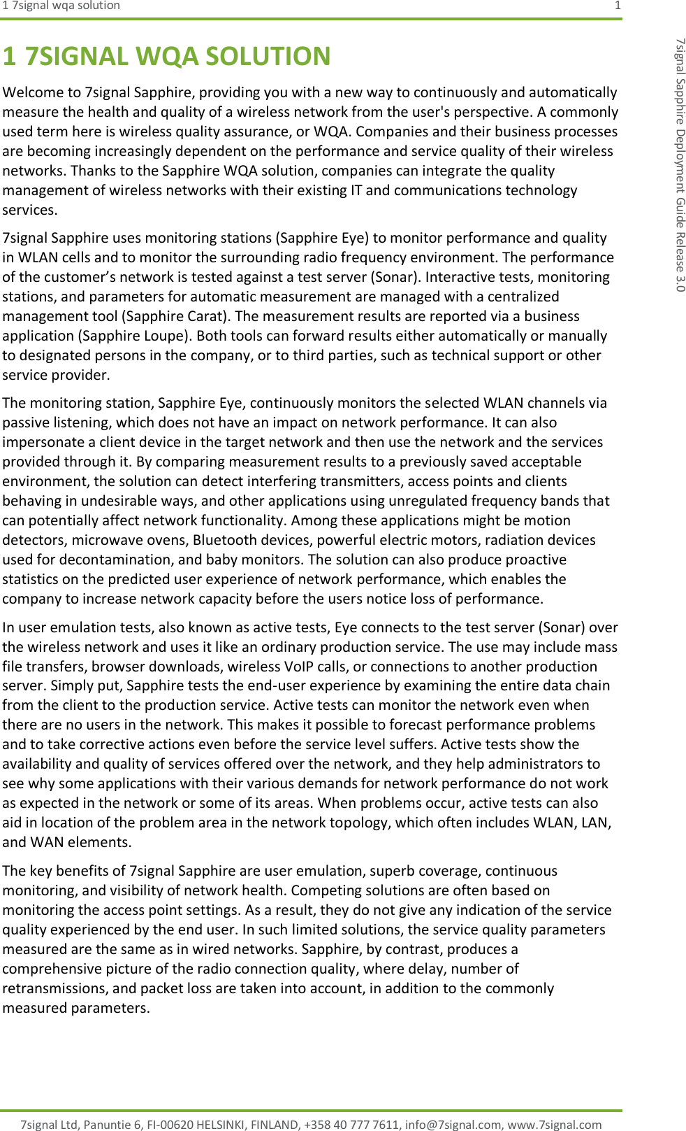 1 7signal wqa solution  1 7signal Ltd, Panuntie 6, FI-00620 HELSINKI, FINLAND, +358 40 777 7611, info@7signal.com, www.7signal.com 7signal Sapphire Deployment Guide Release 3.0 1 7SIGNAL WQA SOLUTION Welcome to 7signal Sapphire, providing you with a new way to continuously and automatically measure the health and quality of a wireless network from the user&apos;s perspective. A commonly used term here is wireless quality assurance, or WQA. Companies and their business processes are becoming increasingly dependent on the performance and service quality of their wireless networks. Thanks to the Sapphire WQA solution, companies can integrate the quality management of wireless networks with their existing IT and communications technology services. 7signal Sapphire uses monitoring stations (Sapphire Eye) to monitor performance and quality in WLAN cells and to monitor the surrounding radio frequency environment. The performance of the customer’s network is tested against a test server (Sonar). Interactive tests, monitoring stations, and parameters for automatic measurement are managed with a centralized management tool (Sapphire Carat). The measurement results are reported via a business application (Sapphire Loupe). Both tools can forward results either automatically or manually to designated persons in the company, or to third parties, such as technical support or other service provider. The monitoring station, Sapphire Eye, continuously monitors the selected WLAN channels via passive listening, which does not have an impact on network performance. It can also impersonate a client device in the target network and then use the network and the services provided through it. By comparing measurement results to a previously saved acceptable environment, the solution can detect interfering transmitters, access points and clients behaving in undesirable ways, and other applications using unregulated frequency bands that can potentially affect network functionality. Among these applications might be motion detectors, microwave ovens, Bluetooth devices, powerful electric motors, radiation devices used for decontamination, and baby monitors. The solution can also produce proactive statistics on the predicted user experience of network performance, which enables the company to increase network capacity before the users notice loss of performance. In user emulation tests, also known as active tests, Eye connects to the test server (Sonar) over the wireless network and uses it like an ordinary production service. The use may include mass file transfers, browser downloads, wireless VoIP calls, or connections to another production server. Simply put, Sapphire tests the end-user experience by examining the entire data chain from the client to the production service. Active tests can monitor the network even when there are no users in the network. This makes it possible to forecast performance problems and to take corrective actions even before the service level suffers. Active tests show the availability and quality of services offered over the network, and they help administrators to see why some applications with their various demands for network performance do not work as expected in the network or some of its areas. When problems occur, active tests can also aid in location of the problem area in the network topology, which often includes WLAN, LAN, and WAN elements. The key benefits of 7signal Sapphire are user emulation, superb coverage, continuous monitoring, and visibility of network health. Competing solutions are often based on monitoring the access point settings. As a result, they do not give any indication of the service quality experienced by the end user. In such limited solutions, the service quality parameters measured are the same as in wired networks. Sapphire, by contrast, produces a comprehensive picture of the radio connection quality, where delay, number of retransmissions, and packet loss are taken into account, in addition to the commonly measured parameters. 