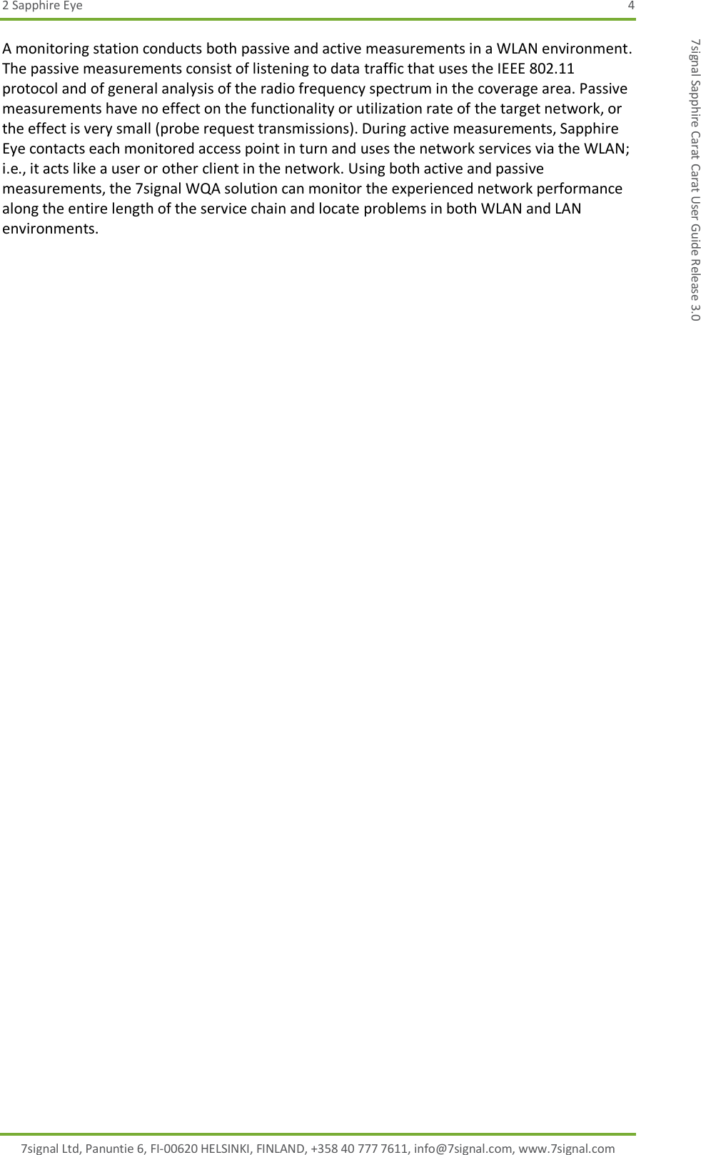 2 Sapphire Eye  4 7signal Ltd, Panuntie 6, FI-00620 HELSINKI, FINLAND, +358 40 777 7611, info@7signal.com, www.7signal.com 7signal Sapphire Carat Carat User Guide Release 3.0 A monitoring station conducts both passive and active measurements in a WLAN environment. The passive measurements consist of listening to data traffic that uses the IEEE 802.11 protocol and of general analysis of the radio frequency spectrum in the coverage area. Passive measurements have no effect on the functionality or utilization rate of the target network, or the effect is very small (probe request transmissions). During active measurements, Sapphire Eye contacts each monitored access point in turn and uses the network services via the WLAN; i.e., it acts like a user or other client in the network. Using both active and passive measurements, the 7signal WQA solution can monitor the experienced network performance along the entire length of the service chain and locate problems in both WLAN and LAN environments. 