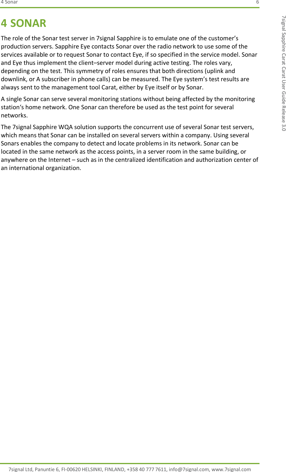 4 Sonar  6 7signal Ltd, Panuntie 6, FI-00620 HELSINKI, FINLAND, +358 40 777 7611, info@7signal.com, www.7signal.com 7signal Sapphire Carat Carat User Guide Release 3.0 4 SONAR The role of the Sonar test server in 7signal Sapphire is to emulate one of the customer’s production servers. Sapphire Eye contacts Sonar over the radio network to use some of the services available or to request Sonar to contact Eye, if so specified in the service model. Sonar and Eye thus implement the client–server model during active testing. The roles vary, depending on the test. This symmetry of roles ensures that both directions (uplink and downlink, or A subscriber in phone calls) can be measured. The Eye system’s test results are always sent to the management tool Carat, either by Eye itself or by Sonar. A single Sonar can serve several monitoring stations without being affected by the monitoring station‘s home network. One Sonar can therefore be used as the test point for several networks. The 7signal Sapphire WQA solution supports the concurrent use of several Sonar test servers, which means that Sonar can be installed on several servers within a company. Using several Sonars enables the company to detect and locate problems in its network. Sonar can be located in the same network as the access points, in a server room in the same building, or anywhere on the Internet – such as in the centralized identification and authorization center of an international organization. 