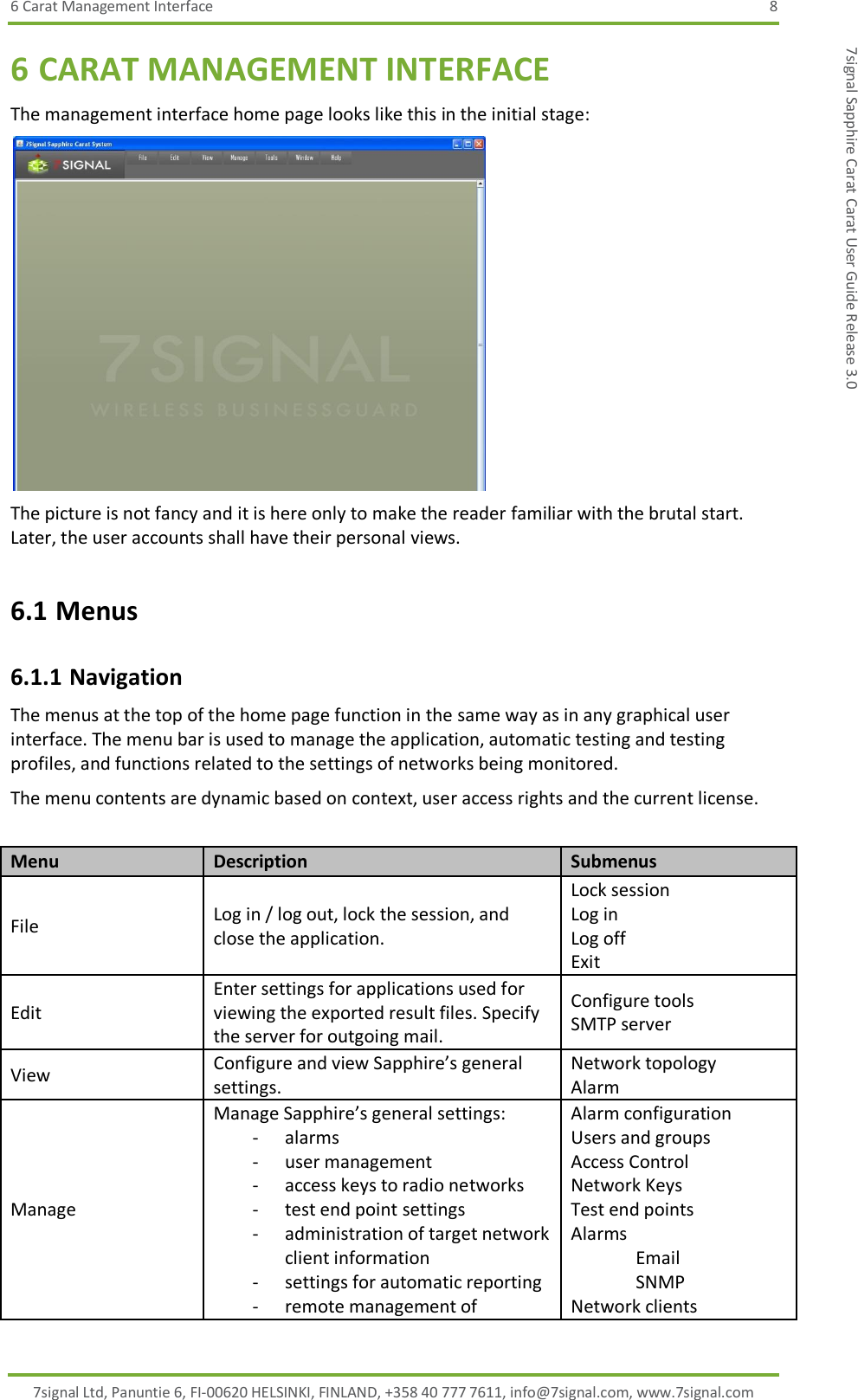 6 Carat Management Interface  8 7signal Ltd, Panuntie 6, FI-00620 HELSINKI, FINLAND, +358 40 777 7611, info@7signal.com, www.7signal.com 7signal Sapphire Carat Carat User Guide Release 3.0 6 CARAT MANAGEMENT INTERFACE The management interface home page looks like this in the initial stage:  The picture is not fancy and it is here only to make the reader familiar with the brutal start. Later, the user accounts shall have their personal views. 6.1 Menus 6.1.1 Navigation The menus at the top of the home page function in the same way as in any graphical user interface. The menu bar is used to manage the application, automatic testing and testing profiles, and functions related to the settings of networks being monitored. The menu contents are dynamic based on context, user access rights and the current license.  Menu Description Submenus File Log in / log out, lock the session, and close the application. Lock session Log in Log off Exit Edit Enter settings for applications used for viewing the exported result files. Specify the server for outgoing mail. Configure tools SMTP server View Configure and view Sapphire’s general settings. Network topology Alarm Manage Manage Sapphire’s general settings: - alarms - user management - access keys to radio networks - test end point settings - administration of target network client information - settings for automatic reporting - remote management of Alarm configuration Users and groups Access Control Network Keys Test end points Alarms Email SNMP Network clients 