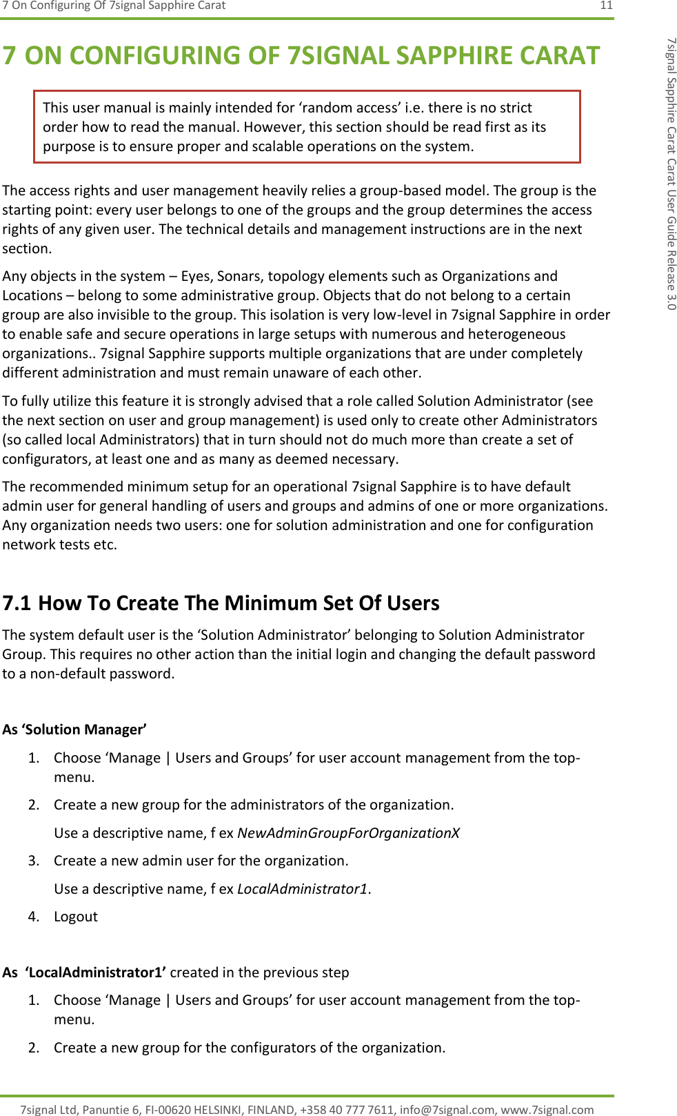 7 On Configuring Of 7signal Sapphire Carat  11 7signal Ltd, Panuntie 6, FI-00620 HELSINKI, FINLAND, +358 40 777 7611, info@7signal.com, www.7signal.com 7signal Sapphire Carat Carat User Guide Release 3.0 7 ON CONFIGURING OF 7SIGNAL SAPPHIRE CARAT This user manual is mainly intended for ‘random access’ i.e. there is no strict order how to read the manual. However, this section should be read first as its purpose is to ensure proper and scalable operations on the system. The access rights and user management heavily relies a group-based model. The group is the starting point: every user belongs to one of the groups and the group determines the access rights of any given user. The technical details and management instructions are in the next section.  Any objects in the system – Eyes, Sonars, topology elements such as Organizations and Locations – belong to some administrative group. Objects that do not belong to a certain group are also invisible to the group. This isolation is very low-level in 7signal Sapphire in order to enable safe and secure operations in large setups with numerous and heterogeneous organizations.. 7signal Sapphire supports multiple organizations that are under completely different administration and must remain unaware of each other. To fully utilize this feature it is strongly advised that a role called Solution Administrator (see the next section on user and group management) is used only to create other Administrators (so called local Administrators) that in turn should not do much more than create a set of configurators, at least one and as many as deemed necessary. The recommended minimum setup for an operational 7signal Sapphire is to have default admin user for general handling of users and groups and admins of one or more organizations. Any organization needs two users: one for solution administration and one for configuration network tests etc. 7.1 How To Create The Minimum Set Of Users The system default user is the ‘Solution Administrator’ belonging to Solution Administrator Group. This requires no other action than the initial login and changing the default password to a non-default password.  As ‘Solution Manager’ 1. Choose ‘Manage | Users and Groups’ for user account management from the top-menu. 2. Create a new group for the administrators of the organization. Use a descriptive name, f ex NewAdminGroupForOrganizationX 3. Create a new admin user for the organization. Use a descriptive name, f ex LocalAdministrator1. 4. Logout  As  ‘LocalAdministrator1’ created in the previous step 1. Choose ‘Manage | Users and Groups’ for user account management from the top-menu. 2. Create a new group for the configurators of the organization. 