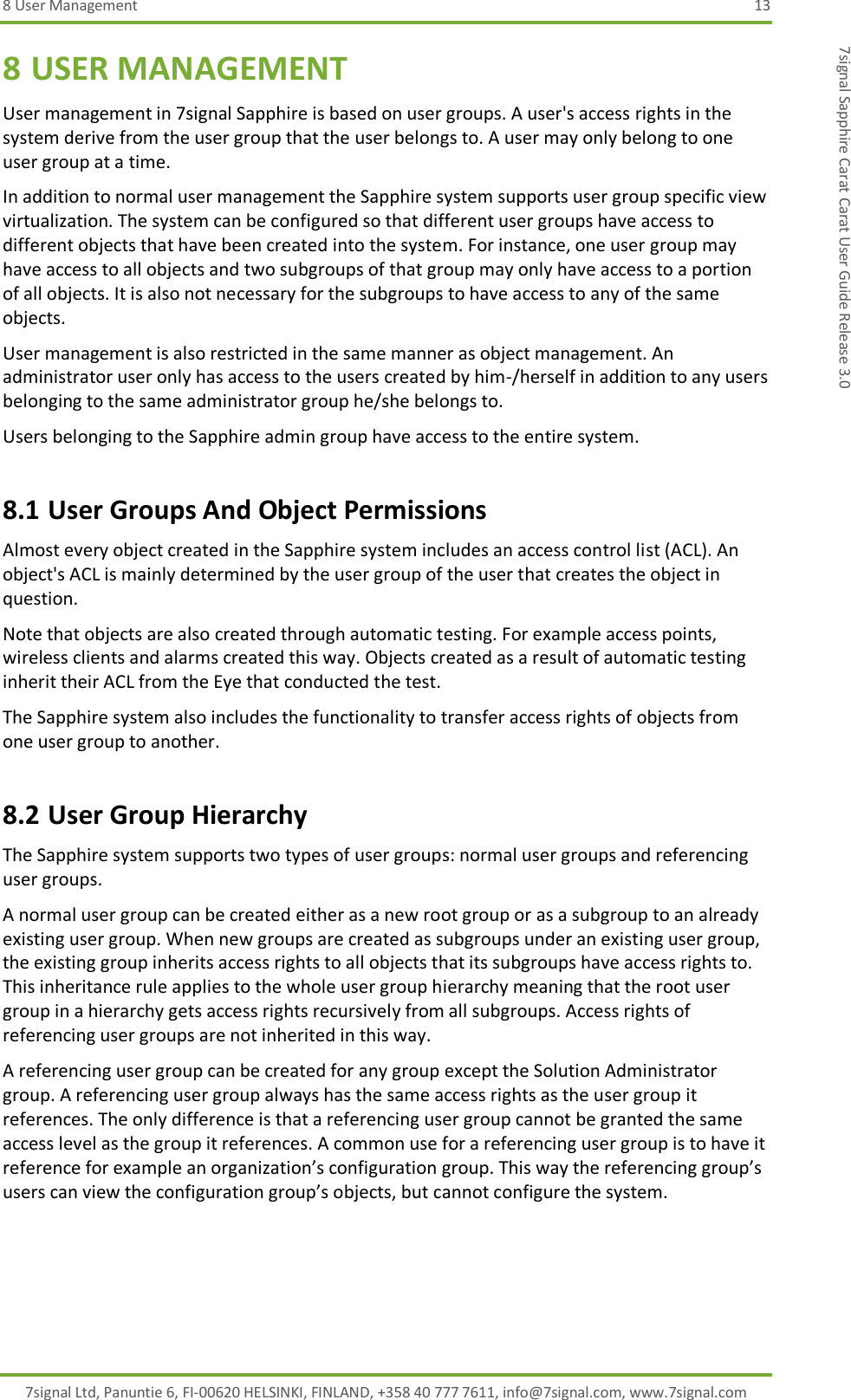 8 User Management  13 7signal Ltd, Panuntie 6, FI-00620 HELSINKI, FINLAND, +358 40 777 7611, info@7signal.com, www.7signal.com 7signal Sapphire Carat Carat User Guide Release 3.0 8 USER MANAGEMENT User management in 7signal Sapphire is based on user groups. A user&apos;s access rights in the system derive from the user group that the user belongs to. A user may only belong to one user group at a time. In addition to normal user management the Sapphire system supports user group specific view virtualization. The system can be configured so that different user groups have access to different objects that have been created into the system. For instance, one user group may have access to all objects and two subgroups of that group may only have access to a portion of all objects. It is also not necessary for the subgroups to have access to any of the same objects. User management is also restricted in the same manner as object management. An administrator user only has access to the users created by him-/herself in addition to any users belonging to the same administrator group he/she belongs to. Users belonging to the Sapphire admin group have access to the entire system. 8.1 User Groups And Object Permissions Almost every object created in the Sapphire system includes an access control list (ACL). An object&apos;s ACL is mainly determined by the user group of the user that creates the object in question. Note that objects are also created through automatic testing. For example access points, wireless clients and alarms created this way. Objects created as a result of automatic testing inherit their ACL from the Eye that conducted the test. The Sapphire system also includes the functionality to transfer access rights of objects from one user group to another. 8.2 User Group Hierarchy The Sapphire system supports two types of user groups: normal user groups and referencing user groups. A normal user group can be created either as a new root group or as a subgroup to an already existing user group. When new groups are created as subgroups under an existing user group, the existing group inherits access rights to all objects that its subgroups have access rights to. This inheritance rule applies to the whole user group hierarchy meaning that the root user group in a hierarchy gets access rights recursively from all subgroups. Access rights of referencing user groups are not inherited in this way. A referencing user group can be created for any group except the Solution Administrator group. A referencing user group always has the same access rights as the user group it references. The only difference is that a referencing user group cannot be granted the same access level as the group it references. A common use for a referencing user group is to have it reference for example an organization’s configuration group. This way the referencing group’s users can view the configuration group’s objects, but cannot configure the system. 