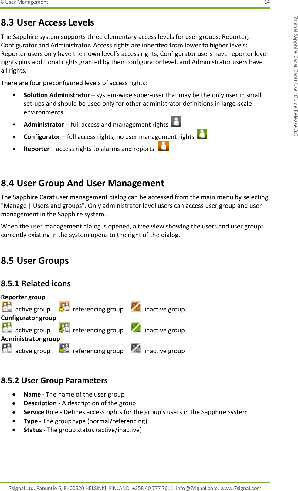 8 User Management  14 7signal Ltd, Panuntie 6, FI-00620 HELSINKI, FINLAND, +358 40 777 7611, info@7signal.com, www.7signal.com 7signal Sapphire Carat Carat User Guide Release 3.0 8.3 User Access Levels The Sapphire system supports three elementary access levels for user groups: Reporter, Configurator and Administrator. Access rights are inherited from lower to higher levels: Reporter users only have their own level’s access rights, Configurator users have reporter level rights plus additional rights granted by their configurator level, and Administrator users have all rights. There are four preconfigured levels of access rights: • Solution Administrator – system-wide super-user that may be the only user in small set-ups and should be used only for other administrator definitions in large-scale environments • Administrator – full access and management rights   • Configurator – full access rights, no user management rights   • Reporter – access rights to alarms and reports     8.4 User Group And User Management The Sapphire Carat user management dialog can be accessed from the main menu by selecting &quot;Manage | Users and groups&quot;. Only administrator level users can access user group and user management in the Sapphire system. When the user management dialog is opened, a tree view showing the users and user groups currently existing in the system opens to the right of the dialog. 8.5 User Groups 8.5.1 Related icons Reporter group   active group     referencing group     inactive group Configurator group   active group    referencing group     inactive group Administrator group   active group    referencing group    inactive group  8.5.2 User Group Parameters  Name - The name of the user group  Description - A description of the group  Service Role - Defines access rights for the group&apos;s users in the Sapphire system  Type - The group type (normal/referencing)  Status - The group status (active/inactive) 