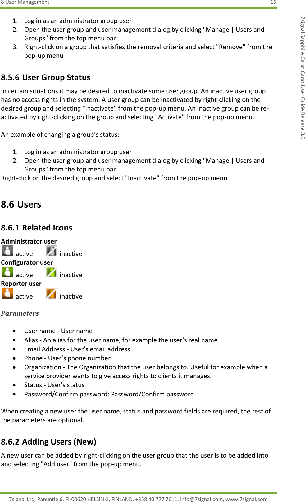 8 User Management  16 7signal Ltd, Panuntie 6, FI-00620 HELSINKI, FINLAND, +358 40 777 7611, info@7signal.com, www.7signal.com 7signal Sapphire Carat Carat User Guide Release 3.0 1. Log in as an administrator group user 2. Open the user group and user management dialog by clicking &quot;Manage | Users and Groups&quot; from the top menu bar 3. Right-click on a group that satisfies the removal criteria and select &quot;Remove&quot; from the pop-up menu 8.5.6 User Group Status In certain situations it may be desired to inactivate some user group. An inactive user group has no access rights in the system. A user group can be inactivated by right-clicking on the desired group and selecting &quot;Inactivate&quot; from the pop-up menu. An inactive group can be re-activated by right-clicking on the group and selecting &quot;Activate&quot; from the pop-up menu.  An example of changing a group’s status:  1. Log in as an administrator group user 2. Open the user group and user management dialog by clicking &quot;Manage | Users and Groups&quot; from the top menu bar Right-click on the desired group and select &quot;Inactivate&quot; from the pop-up menu 8.6 Users 8.6.1 Related icons Administrator user   active     inactive Configurator user   active     inactive Reporter user   active     inactive  Parameters   User name - User name  Alias - An alias for the user name, for example the user’s real name  Email Address - User’s email address  Phone - User’s phone number   Organization - The Organization that the user belongs to. Useful for example when a service provider wants to give access rights to clients it manages.   Status - User’s status  Password/Confirm password: Password/Confirm password  When creating a new user the user name, status and password fields are required, the rest of the parameters are optional. 8.6.2 Adding Users (New) A new user can be added by right-clicking on the user group that the user is to be added into and selecting &quot;Add user&quot; from the pop-up menu.  