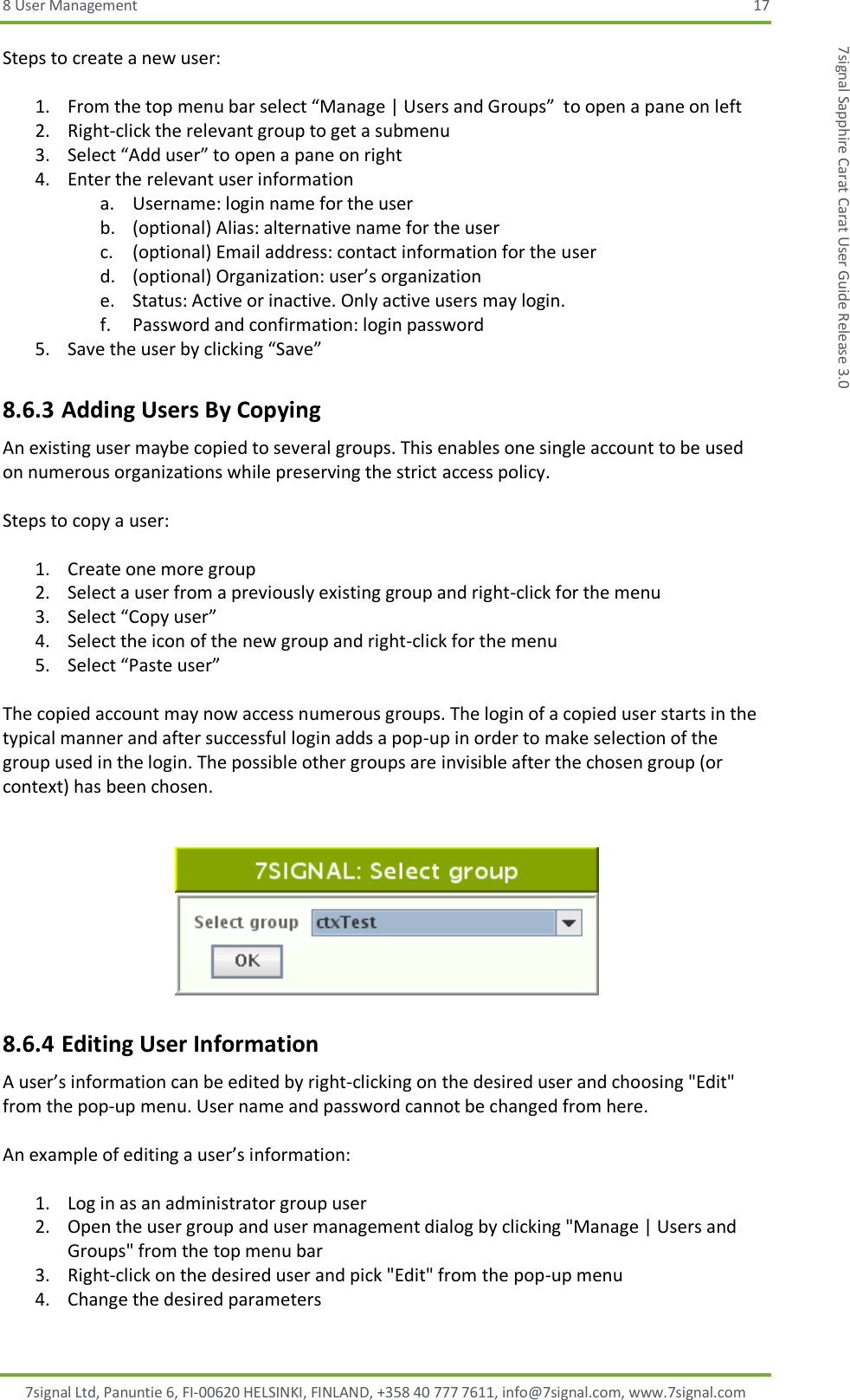 8 User Management  17 7signal Ltd, Panuntie 6, FI-00620 HELSINKI, FINLAND, +358 40 777 7611, info@7signal.com, www.7signal.com 7signal Sapphire Carat Carat User Guide Release 3.0 Steps to create a new user:  1. From the top menu bar select “Manage | Users and Groups”  to open a pane on left 2. Right-click the relevant group to get a submenu 3. Select “Add user” to open a pane on right 4. Enter the relevant user information a. Username: login name for the user b. (optional) Alias: alternative name for the user c. (optional) Email address: contact information for the user d. (optional) Organization: user’s organization e. Status: Active or inactive. Only active users may login. f. Password and confirmation: login password 5. Save the user by clicking “Save” 8.6.3 Adding Users By Copying An existing user maybe copied to several groups. This enables one single account to be used on numerous organizations while preserving the strict access policy.  Steps to copy a user:  1. Create one more group 2. Select a user from a previously existing group and right-click for the menu 3. Select “Copy user” 4. Select the icon of the new group and right-click for the menu 5. Select “Paste user”  The copied account may now access numerous groups. The login of a copied user starts in the typical manner and after successful login adds a pop-up in order to make selection of the group used in the login. The possible other groups are invisible after the chosen group (or context) has been chosen.    8.6.4 Editing User Information A user’s information can be edited by right-clicking on the desired user and choosing &quot;Edit&quot; from the pop-up menu. User name and password cannot be changed from here.  An example of editing a user’s information:  1. Log in as an administrator group user 2. Open the user group and user management dialog by clicking &quot;Manage | Users and Groups&quot; from the top menu bar 3. Right-click on the desired user and pick &quot;Edit&quot; from the pop-up menu 4. Change the desired parameters 