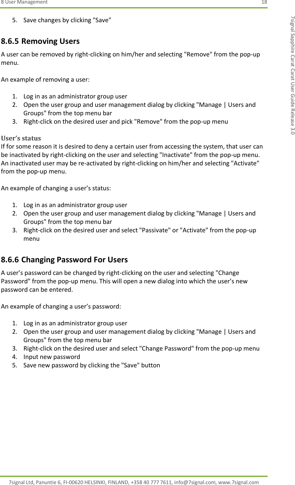 8 User Management  18 7signal Ltd, Panuntie 6, FI-00620 HELSINKI, FINLAND, +358 40 777 7611, info@7signal.com, www.7signal.com 7signal Sapphire Carat Carat User Guide Release 3.0 5. Save changes by clicking &quot;Save&quot; 8.6.5 Removing Users A user can be removed by right-clicking on him/her and selecting &quot;Remove&quot; from the pop-up menu.  An example of removing a user:  1. Log in as an administrator group user 2. Open the user group and user management dialog by clicking &quot;Manage | Users and Groups&quot; from the top menu bar 3. Right-click on the desired user and pick &quot;Remove&quot; from the pop-up menu  User’s status If for some reason it is desired to deny a certain user from accessing the system, that user can be inactivated by right-clicking on the user and selecting &quot;Inactivate&quot; from the pop-up menu. An inactivated user may be re-activated by right-clicking on him/her and selecting &quot;Activate&quot; from the pop-up menu.  An example of changing a user’s status:  1. Log in as an administrator group user 2. Open the user group and user management dialog by clicking &quot;Manage | Users and Groups&quot; from the top menu bar 3. Right-click on the desired user and select &quot;Passivate&quot; or &quot;Activate&quot; from the pop-up menu 8.6.6 Changing Password For Users A user’s password can be changed by right-clicking on the user and selecting &quot;Change Password&quot; from the pop-up menu. This will open a new dialog into which the user’s new password can be entered.  An example of changing a user’s password:  1. Log in as an administrator group user 2. Open the user group and user management dialog by clicking &quot;Manage | Users and Groups&quot; from the top menu bar 3. Right-click on the desired user and select &quot;Change Password&quot; from the pop-up menu 4. Input new password 5. Save new password by clicking the &quot;Save&quot; button 