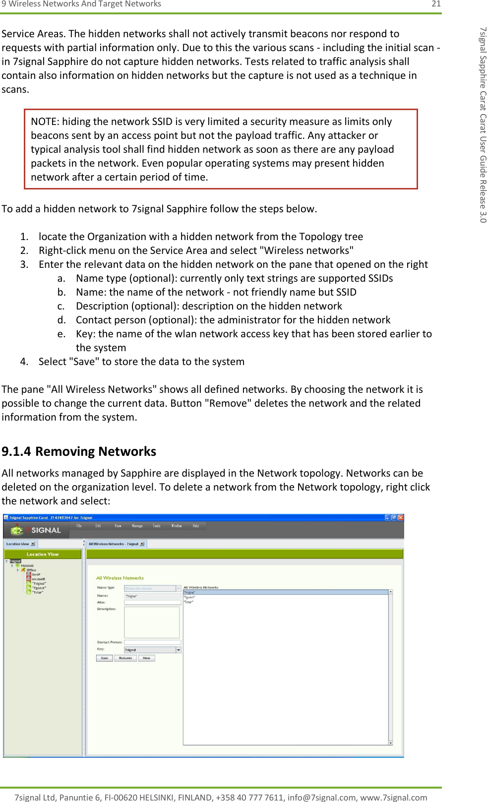 9 Wireless Networks And Target Networks  21 7signal Ltd, Panuntie 6, FI-00620 HELSINKI, FINLAND, +358 40 777 7611, info@7signal.com, www.7signal.com 7signal Sapphire Carat Carat User Guide Release 3.0 Service Areas. The hidden networks shall not actively transmit beacons nor respond to requests with partial information only. Due to this the various scans - including the initial scan - in 7signal Sapphire do not capture hidden networks. Tests related to traffic analysis shall contain also information on hidden networks but the capture is not used as a technique in scans. NOTE: hiding the network SSID is very limited a security measure as limits only beacons sent by an access point but not the payload traffic. Any attacker or typical analysis tool shall find hidden network as soon as there are any payload packets in the network. Even popular operating systems may present hidden network after a certain period of time. To add a hidden network to 7signal Sapphire follow the steps below.  1. locate the Organization with a hidden network from the Topology tree 2. Right-click menu on the Service Area and select &quot;Wireless networks&quot; 3. Enter the relevant data on the hidden network on the pane that opened on the right a. Name type (optional): currently only text strings are supported SSIDs b. Name: the name of the network - not friendly name but SSID c. Description (optional): description on the hidden network d. Contact person (optional): the administrator for the hidden network e. Key: the name of the wlan network access key that has been stored earlier to the system 4. Select &quot;Save&quot; to store the data to the system  The pane &quot;All Wireless Networks&quot; shows all defined networks. By choosing the network it is possible to change the current data. Button &quot;Remove&quot; deletes the network and the related information from the system. 9.1.4 Removing Networks All networks managed by Sapphire are displayed in the Network topology. Networks can be deleted on the organization level. To delete a network from the Network topology, right click the network and select:  