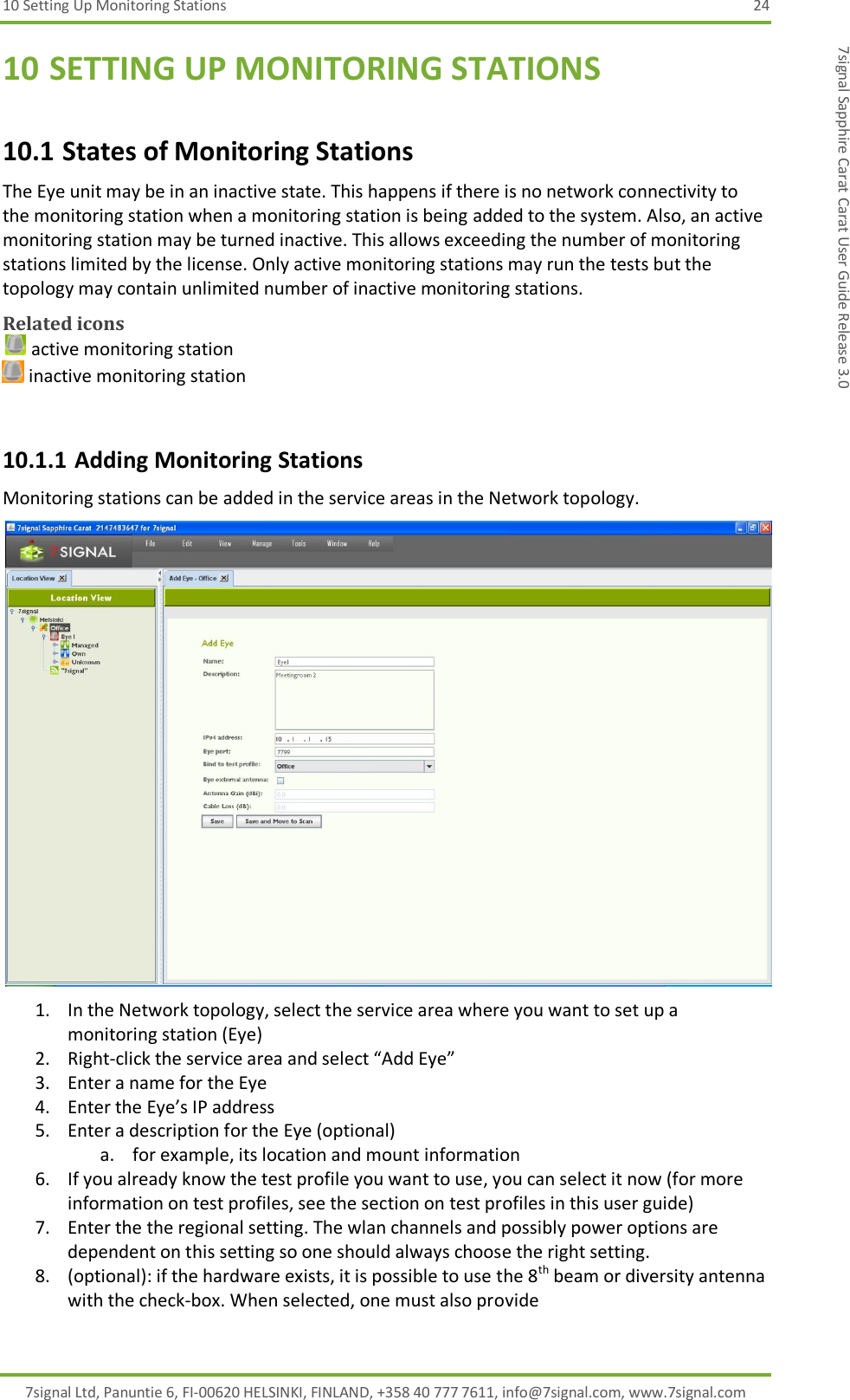 10 Setting Up Monitoring Stations  24 7signal Ltd, Panuntie 6, FI-00620 HELSINKI, FINLAND, +358 40 777 7611, info@7signal.com, www.7signal.com 7signal Sapphire Carat Carat User Guide Release 3.0 10 SETTING UP MONITORING STATIONS 10.1 States of Monitoring Stations The Eye unit may be in an inactive state. This happens if there is no network connectivity to the monitoring station when a monitoring station is being added to the system. Also, an active monitoring station may be turned inactive. This allows exceeding the number of monitoring stations limited by the license. Only active monitoring stations may run the tests but the topology may contain unlimited number of inactive monitoring stations. Related icons  active monitoring station  inactive monitoring station  10.1.1 Adding Monitoring Stations Monitoring stations can be added in the service areas in the Network topology.  1. In the Network topology, select the service area where you want to set up a monitoring station (Eye) 2. Right-click the service area and select “Add Eye” 3. Enter a name for the Eye 4. Enter the Eye’s IP address 5. Enter a description for the Eye (optional) a. for example, its location and mount information 6. If you already know the test profile you want to use, you can select it now (for more information on test profiles, see the section on test profiles in this user guide) 7. Enter the the regional setting. The wlan channels and possibly power options are dependent on this setting so one should always choose the right setting. 8. (optional): if the hardware exists, it is possible to use the 8th beam or diversity antenna with the check-box. When selected, one must also provide 