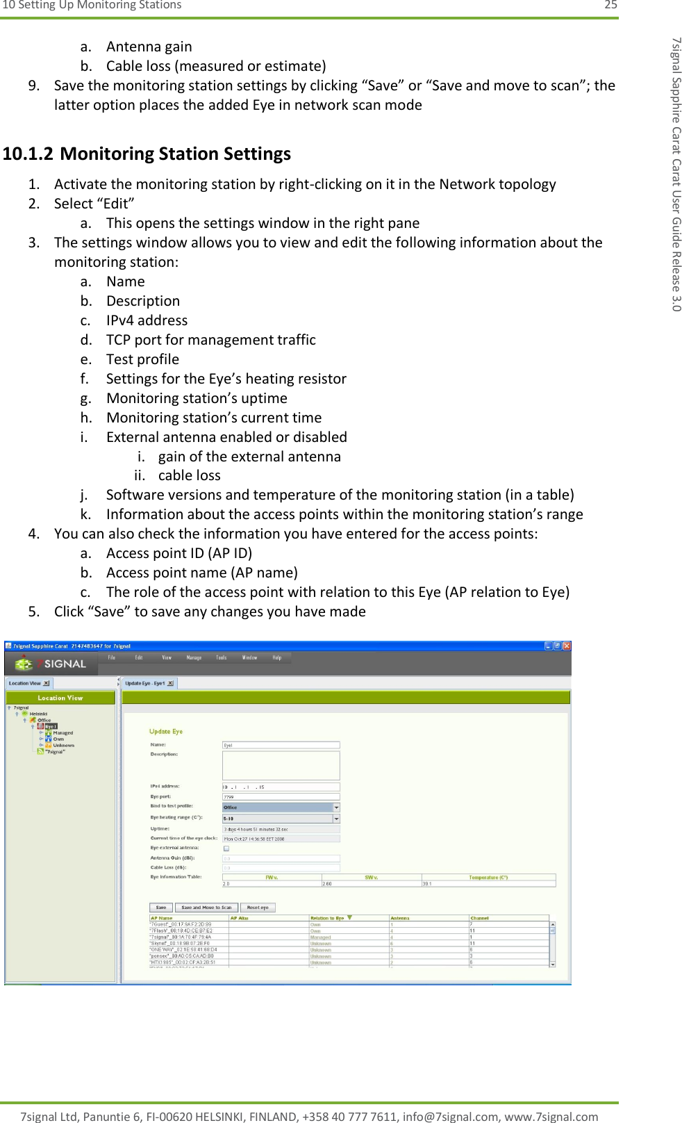 10 Setting Up Monitoring Stations  25 7signal Ltd, Panuntie 6, FI-00620 HELSINKI, FINLAND, +358 40 777 7611, info@7signal.com, www.7signal.com 7signal Sapphire Carat Carat User Guide Release 3.0 a. Antenna gain b. Cable loss (measured or estimate) 9. Save the monitoring station settings by clicking “Save” or “Save and move to scan”; the latter option places the added Eye in network scan mode 10.1.2 Monitoring Station Settings 1. Activate the monitoring station by right-clicking on it in the Network topology 2. Select “Edit” a. This opens the settings window in the right pane  3. The settings window allows you to view and edit the following information about the monitoring station: a. Name b. Description c. IPv4 address d. TCP port for management traffic e. Test profile f. Settings for the Eye’s heating resistor g. Monitoring station’s uptime h. Monitoring station’s current time i. External antenna enabled or disabled i. gain of the external antenna ii. cable loss j. Software versions and temperature of the monitoring station (in a table) k. Information about the access points within the monitoring station’s range 4. You can also check the information you have entered for the access points: a. Access point ID (AP ID) b. Access point name (AP name) c. The role of the access point with relation to this Eye (AP relation to Eye) 5. Click “Save” to save any changes you have made   