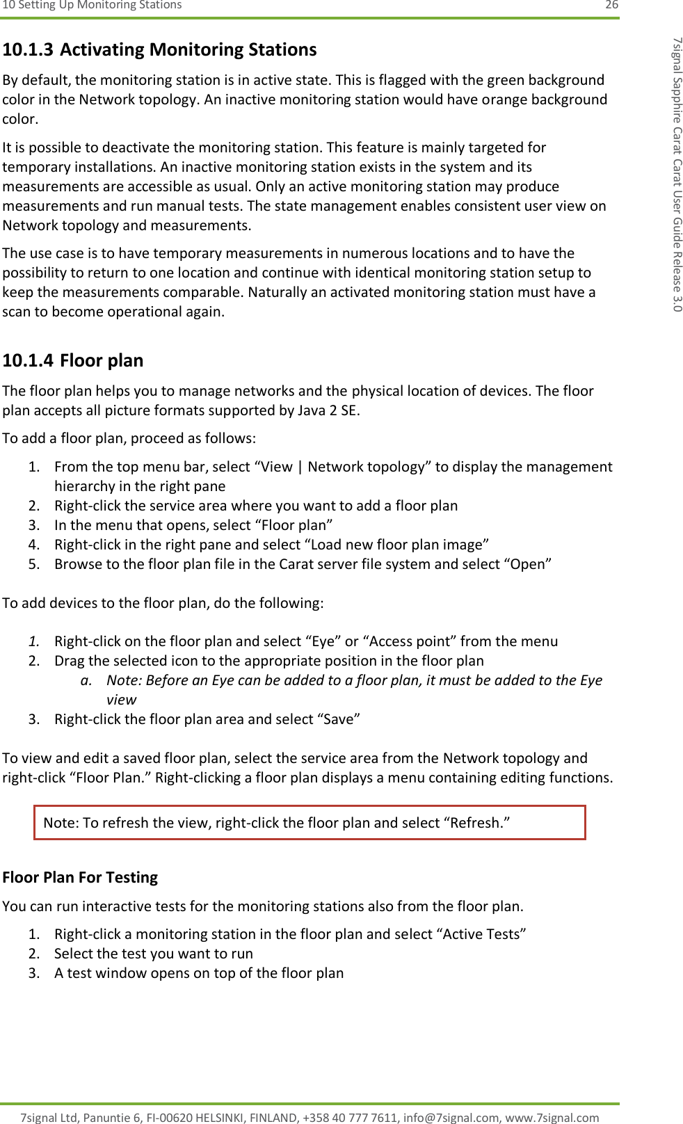 10 Setting Up Monitoring Stations  26 7signal Ltd, Panuntie 6, FI-00620 HELSINKI, FINLAND, +358 40 777 7611, info@7signal.com, www.7signal.com 7signal Sapphire Carat Carat User Guide Release 3.0 10.1.3 Activating Monitoring Stations By default, the monitoring station is in active state. This is flagged with the green background color in the Network topology. An inactive monitoring station would have orange background color. It is possible to deactivate the monitoring station. This feature is mainly targeted for temporary installations. An inactive monitoring station exists in the system and its measurements are accessible as usual. Only an active monitoring station may produce measurements and run manual tests. The state management enables consistent user view on Network topology and measurements. The use case is to have temporary measurements in numerous locations and to have the possibility to return to one location and continue with identical monitoring station setup to keep the measurements comparable. Naturally an activated monitoring station must have a scan to become operational again. 10.1.4 Floor plan The floor plan helps you to manage networks and the physical location of devices. The floor plan accepts all picture formats supported by Java 2 SE. To add a floor plan, proceed as follows: 1. From the top menu bar, select “View | Network topology” to display the management hierarchy in the right pane 2. Right-click the service area where you want to add a floor plan  3. In the menu that opens, select “Floor plan” 4. Right-click in the right pane and select “Load new floor plan image” 5. Browse to the floor plan file in the Carat server file system and select “Open”  To add devices to the floor plan, do the following:  1. Right-click on the floor plan and select “Eye” or “Access point” from the menu 2. Drag the selected icon to the appropriate position in the floor plan  a. Note: Before an Eye can be added to a floor plan, it must be added to the Eye view 3. Right-click the floor plan area and select “Save”  To view and edit a saved floor plan, select the service area from the Network topology and right-click “Floor Plan.” Right-clicking a floor plan displays a menu containing editing functions.  Note: To refresh the view, right-click the floor plan and select “Refresh.” Floor Plan For Testing You can run interactive tests for the monitoring stations also from the floor plan. 1. Right-click a monitoring station in the floor plan and select “Active Tests” 2. Select the test you want to run 3. A test window opens on top of the floor plan 