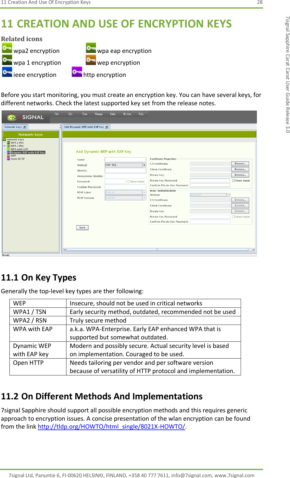 11 Creation And Use Of Encryption Keys  28 7signal Ltd, Panuntie 6, FI-00620 HELSINKI, FINLAND, +358 40 777 7611, info@7signal.com, www.7signal.com 7signal Sapphire Carat Carat User Guide Release 3.0 11 CREATION AND USE OF ENCRYPTION KEYS Related icons  wpa2 encryption     wpa eap encryption  wpa 1 encryption     wep encryption  ieee encryption    http encryption  Before you start monitoring, you must create an encryption key. You can have several keys, for different networks. Check the latest supported key set from the release notes.  11.1 On Key Types Generally the top-level key types are ther following: WEP Insecure, should not be used in critical networks WPA1 / TSN Early security method, outdated, recommended not be used WPA2 / RSN Truly secure method WPA with EAP a.k.a. WPA-Enterprise. Early EAP enhanced WPA that is supported but somewhat outdated. Dynamic WEP with EAP key Modern and possibly secure. Actual security level is based on implementation. Couraged to be used. Open HTTP Needs tailoring per vendor and per software version because of versatility of HTTP protocol and implementation. 11.2 On Different Methods And Implementations 7signal Sapphire should support all possible encryption methods and this requires generic approach to encryption issues. A concise presentation of the wlan encryption can be found from the link http://tldp.org/HOWTO/html_single/8021X-HOWTO/. 