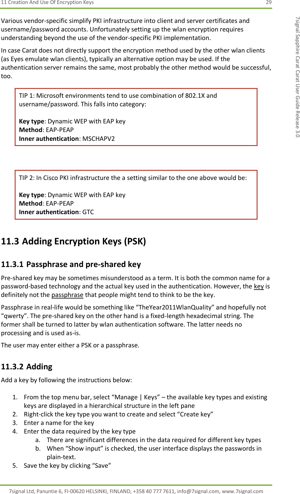 11 Creation And Use Of Encryption Keys  29 7signal Ltd, Panuntie 6, FI-00620 HELSINKI, FINLAND, +358 40 777 7611, info@7signal.com, www.7signal.com 7signal Sapphire Carat Carat User Guide Release 3.0 Various vendor-specific simplify PKI infrastructure into client and server certificates and username/password accounts. Unfortunately setting up the wlan encryption requires understanding beyond the use of the vendor-specific PKI implementation. In case Carat does not directly support the encryption method used by the other wlan clients (as Eyes emulate wlan clients), typically an alternative option may be used. If the authentication server remains the same, most probably the other method would be successful, too. TIP 1: Microsoft environments tend to use combination of 802.1X and username/password. This falls into category:  Key type: Dynamic WEP with EAP key Method: EAP-PEAP Inner authentication: MSCHAPV2  TIP 2: In Cisco PKI infrastructure the a setting similar to the one above would be:  Key type: Dynamic WEP with EAP key Method: EAP-PEAP Inner authentication: GTC 11.3 Adding Encryption Keys (PSK) 11.3.1 Passphrase and pre-shared key Pre-shared key may be sometimes misunderstood as a term. It is both the common name for a password-based technology and the actual key used in the authentication. However, the key is definitely not the passphrase that people might tend to think to be the key. Passphrase in real-life would be something like “TheYear2011WlanQuality” and hopefully not “qwerty”. The pre-shared key on the other hand is a fixed-length hexadecimal string. The former shall be turned to latter by wlan authentication software. The latter needs no processing and is used as-is. The user may enter either a PSK or a passphrase. 11.3.2 Adding  Add a key by following the instructions below:  1. From the top menu bar, select “Manage | Keys” – the available key types and existing keys are displayed in a hierarchical structure in the left pane 2. Right-click the key type you want to create and select “Create key” 3. Enter a name for the key 4. Enter the data required by the key type a. There are significant differences in the data required for different key types  b. When “Show input” is checked, the user interface displays the passwords in plain-text. 5. Save the key by clicking “Save” 