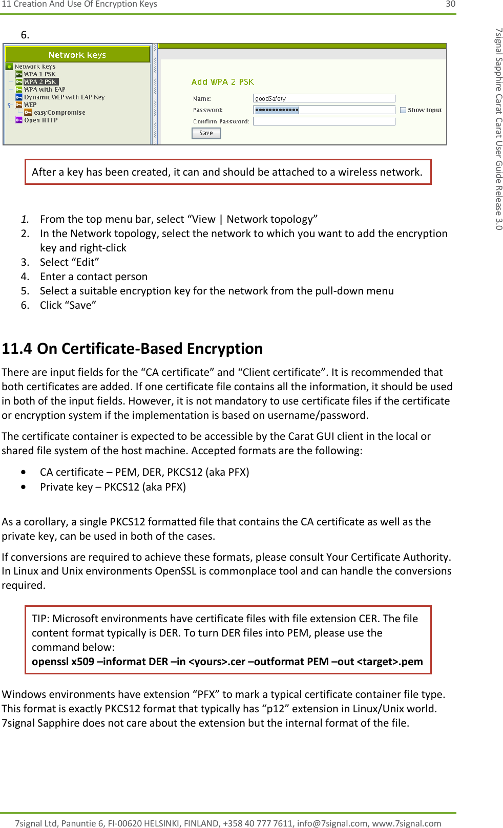 11 Creation And Use Of Encryption Keys  30 7signal Ltd, Panuntie 6, FI-00620 HELSINKI, FINLAND, +358 40 777 7611, info@7signal.com, www.7signal.com 7signal Sapphire Carat Carat User Guide Release 3.0 6.   After a key has been created, it can and should be attached to a wireless network.   1. From the top menu bar, select “View | Network topology” 2. In the Network topology, select the network to which you want to add the encryption key and right-click  3. Select “Edit” 4. Enter a contact person 5. Select a suitable encryption key for the network from the pull-down menu 6. Click “Save” 11.4 On Certificate-Based Encryption There are input fields for the “CA certificate” and “Client certificate”. It is recommended that both certificates are added. If one certificate file contains all the information, it should be used in both of the input fields. However, it is not mandatory to use certificate files if the certificate or encryption system if the implementation is based on username/password. The certificate container is expected to be accessible by the Carat GUI client in the local or shared file system of the host machine. Accepted formats are the following:  CA certificate – PEM, DER, PKCS12 (aka PFX)  Private key – PKCS12 (aka PFX)  As a corollary, a single PKCS12 formatted file that contains the CA certificate as well as the private key, can be used in both of the cases. If conversions are required to achieve these formats, please consult Your Certificate Authority. In Linux and Unix environments OpenSSL is commonplace tool and can handle the conversions required. TIP: Microsoft environments have certificate files with file extension CER. The file content format typically is DER. To turn DER files into PEM, please use the command below: openssl x509 –informat DER –in &lt;yours&gt;.cer –outformat PEM –out &lt;target&gt;.pem Windows environments have extension “PFX” to mark a typical certificate container file type. This format is exactly PKCS12 format that typically has “p12” extension in Linux/Unix world. 7signal Sapphire does not care about the extension but the internal format of the file. 