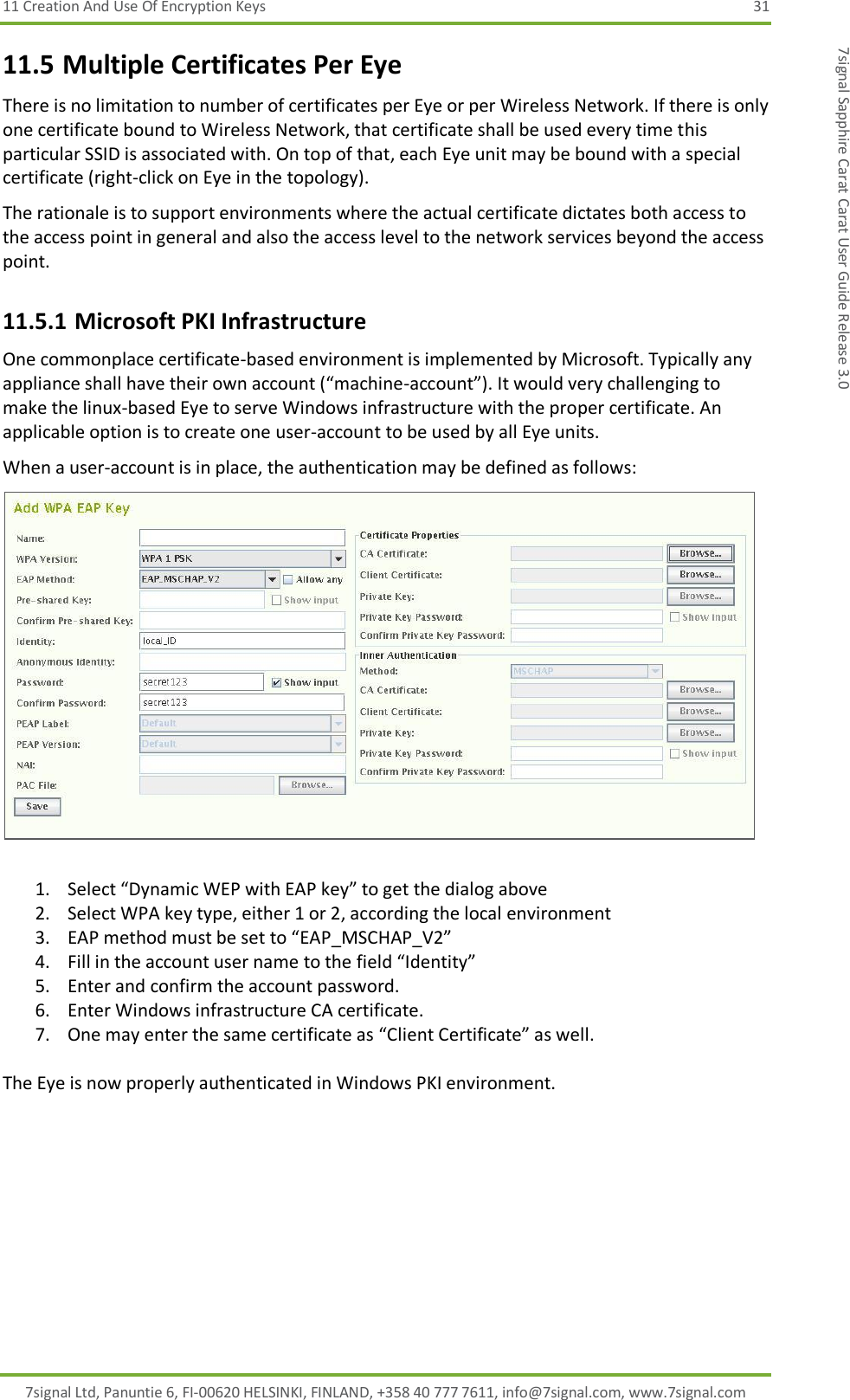 11 Creation And Use Of Encryption Keys  31 7signal Ltd, Panuntie 6, FI-00620 HELSINKI, FINLAND, +358 40 777 7611, info@7signal.com, www.7signal.com 7signal Sapphire Carat Carat User Guide Release 3.0 11.5 Multiple Certificates Per Eye There is no limitation to number of certificates per Eye or per Wireless Network. If there is only one certificate bound to Wireless Network, that certificate shall be used every time this particular SSID is associated with. On top of that, each Eye unit may be bound with a special certificate (right-click on Eye in the topology). The rationale is to support environments where the actual certificate dictates both access to the access point in general and also the access level to the network services beyond the access point. 11.5.1 Microsoft PKI Infrastructure One commonplace certificate-based environment is implemented by Microsoft. Typically any appliance shall have their own account (“machine-account”). It would very challenging to make the linux-based Eye to serve Windows infrastructure with the proper certificate. An applicable option is to create one user-account to be used by all Eye units. When a user-account is in place, the authentication may be defined as follows:   1. Select “Dynamic WEP with EAP key” to get the dialog above 2. Select WPA key type, either 1 or 2, according the local environment 3. EAP method must be set to “EAP_MSCHAP_V2” 4. Fill in the account user name to the field “Identity” 5. Enter and confirm the account password. 6. Enter Windows infrastructure CA certificate. 7. One may enter the same certificate as “Client Certificate” as well.  The Eye is now properly authenticated in Windows PKI environment.  