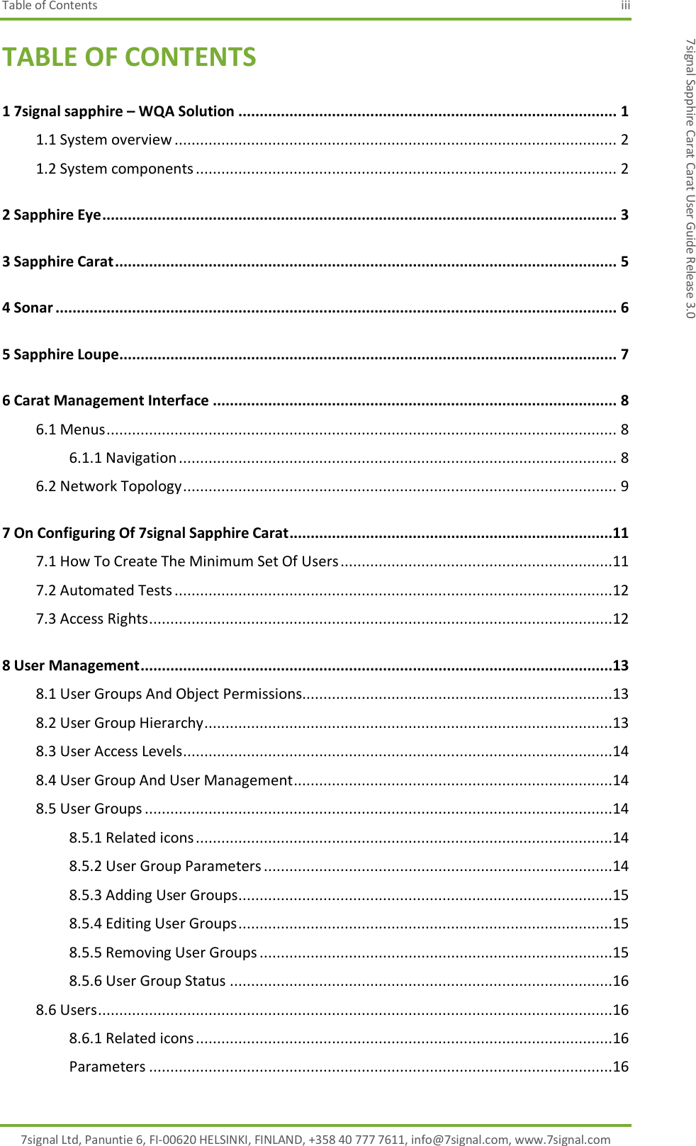 Table of Contents  iii 7signal Ltd, Panuntie 6, FI-00620 HELSINKI, FINLAND, +358 40 777 7611, info@7signal.com, www.7signal.com 7signal Sapphire Carat Carat User Guide Release 3.0 TABLE OF CONTENTS 1 7signal sapphire – WQA Solution ......................................................................................... 1 1.1 System overview ........................................................................................................ 2 1.2 System components ................................................................................................... 2 2 Sapphire Eye ......................................................................................................................... 3 3 Sapphire Carat ...................................................................................................................... 5 4 Sonar .................................................................................................................................... 6 5 Sapphire Loupe ..................................................................................................................... 7 6 Carat Management Interface ............................................................................................... 8 6.1 Menus ........................................................................................................................ 8 6.1.1 Navigation ....................................................................................................... 8 6.2 Network Topology ...................................................................................................... 9 7 On Configuring Of 7signal Sapphire Carat ............................................................................11 7.1 How To Create The Minimum Set Of Users ................................................................11 7.2 Automated Tests .......................................................................................................12 7.3 Access Rights .............................................................................................................12 8 User Management ...............................................................................................................13 8.1 User Groups And Object Permissions.........................................................................13 8.2 User Group Hierarchy ................................................................................................13 8.3 User Access Levels .....................................................................................................14 8.4 User Group And User Management ...........................................................................14 8.5 User Groups ..............................................................................................................14 8.5.1 Related icons ..................................................................................................14 8.5.2 User Group Parameters ..................................................................................14 8.5.3 Adding User Groups ........................................................................................15 8.5.4 Editing User Groups ........................................................................................15 8.5.5 Removing User Groups ...................................................................................15 8.5.6 User Group Status ..........................................................................................16 8.6 Users .........................................................................................................................16 8.6.1 Related icons ..................................................................................................16 Parameters .............................................................................................................16 