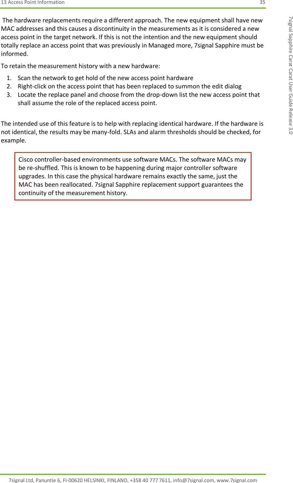 13 Access Point Information  35 7signal Ltd, Panuntie 6, FI-00620 HELSINKI, FINLAND, +358 40 777 7611, info@7signal.com, www.7signal.com 7signal Sapphire Carat Carat User Guide Release 3.0  The hardware replacements require a different approach. The new equipment shall have new MAC addresses and this causes a discontinuity in the measurements as it is considered a new access point in the target network. If this is not the intention and the new equipment should totally replace an access point that was previously in Managed more, 7signal Sapphire must be informed. To retain the measurement history with a new hardware: 1. Scan the network to get hold of the new access point hardware 2. Right-click on the access point that has been replaced to summon the edit dialog 3. Locate the replace panel and choose from the drop-down list the new access point that shall assume the role of the replaced access point.  The intended use of this feature is to help with replacing identical hardware. If the hardware is not identical, the results may be many-fold. SLAs and alarm thresholds should be checked, for example. Cisco controller-based environments use software MACs. The software MACs may be re-shuffled. This is known to be happening during major controller software upgrades. In this case the physical hardware remains exactly the same, just the MAC has been reallocated. 7signal Sapphire replacement support guarantees the continuity of the measurement history. 