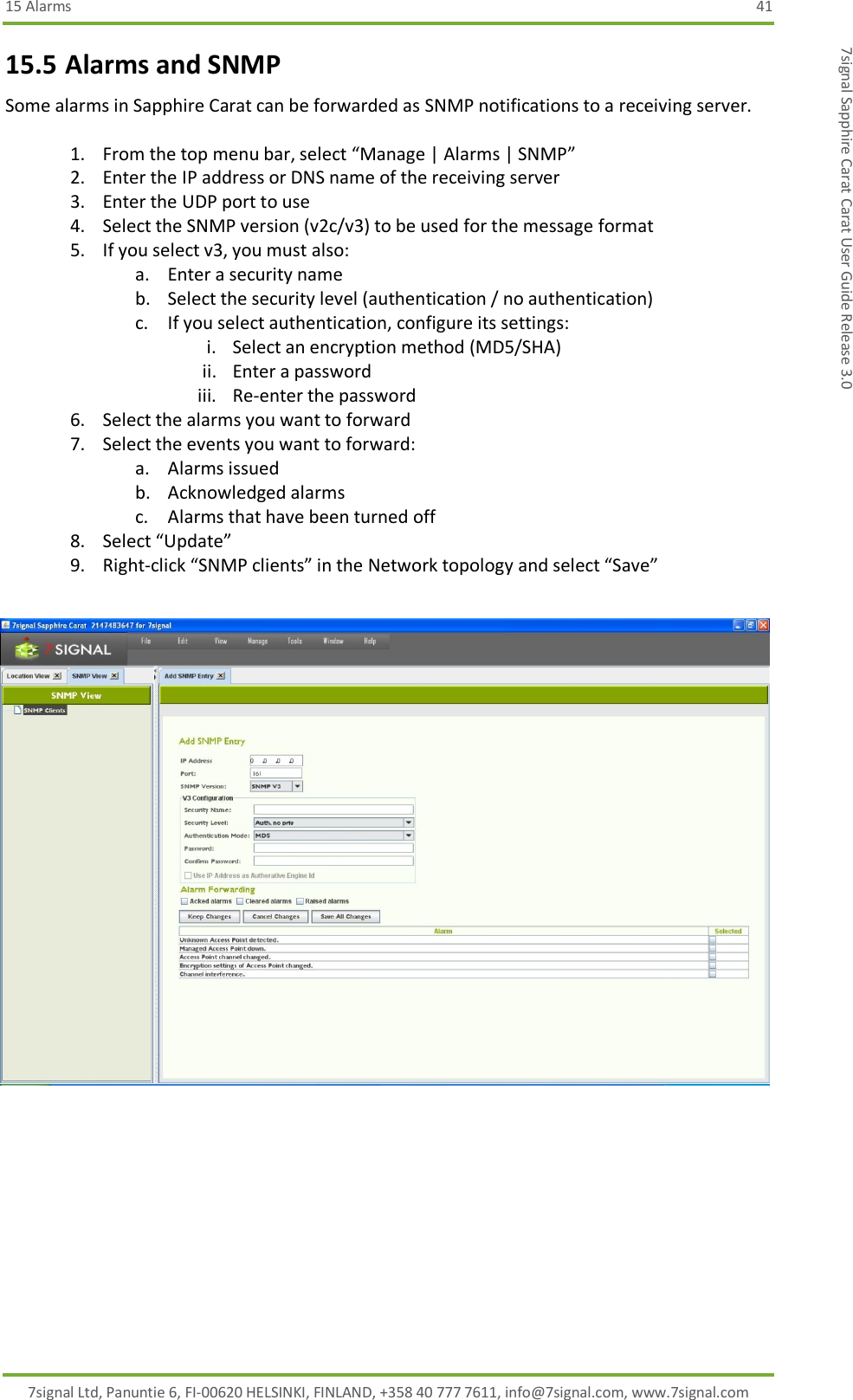 15 Alarms  41 7signal Ltd, Panuntie 6, FI-00620 HELSINKI, FINLAND, +358 40 777 7611, info@7signal.com, www.7signal.com 7signal Sapphire Carat Carat User Guide Release 3.0 15.5 Alarms and SNMP Some alarms in Sapphire Carat can be forwarded as SNMP notifications to a receiving server.  1. From the top menu bar, select “Manage | Alarms | SNMP” 2. Enter the IP address or DNS name of the receiving server 3. Enter the UDP port to use 4. Select the SNMP version (v2c/v3) to be used for the message format 5. If you select v3, you must also: a. Enter a security name b. Select the security level (authentication / no authentication) c. If you select authentication, configure its settings:  i. Select an encryption method (MD5/SHA) ii. Enter a password iii. Re-enter the password 6. Select the alarms you want to forward 7. Select the events you want to forward: a. Alarms issued b. Acknowledged alarms c. Alarms that have been turned off 8. Select “Update” 9. Right-click “SNMP clients” in the Network topology and select “Save”  