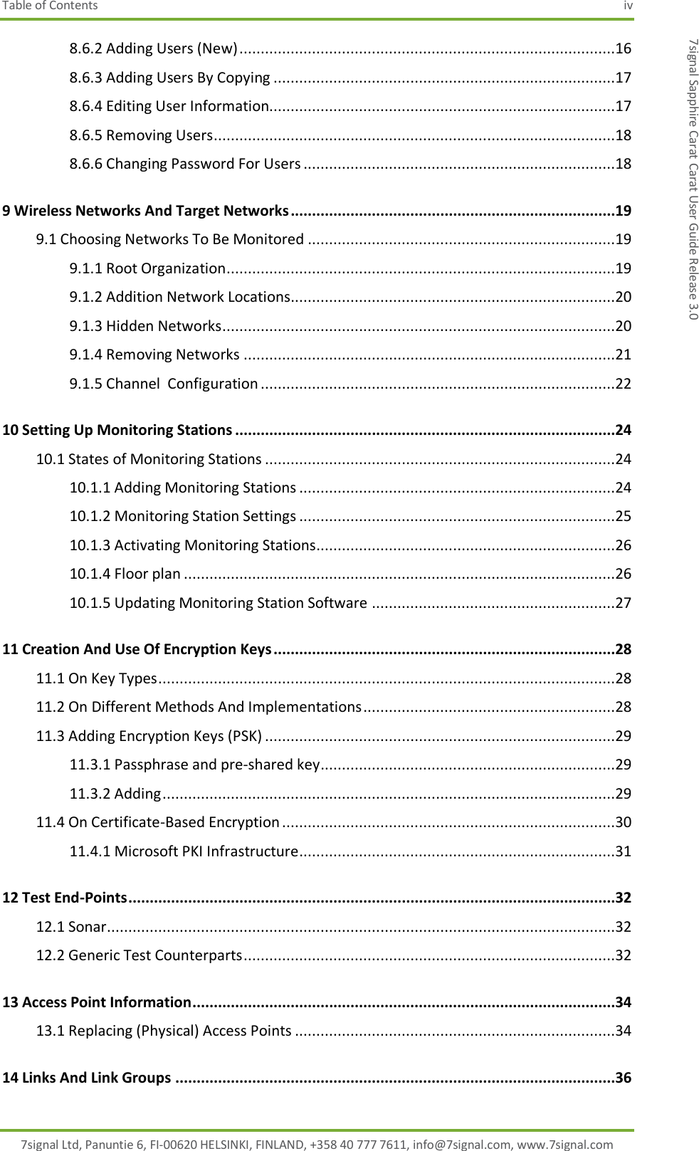 Table of Contents  iv 7signal Ltd, Panuntie 6, FI-00620 HELSINKI, FINLAND, +358 40 777 7611, info@7signal.com, www.7signal.com 7signal Sapphire Carat Carat User Guide Release 3.0 8.6.2 Adding Users (New) ........................................................................................16 8.6.3 Adding Users By Copying ................................................................................17 8.6.4 Editing User Information.................................................................................17 8.6.5 Removing Users ..............................................................................................18 8.6.6 Changing Password For Users .........................................................................18 9 Wireless Networks And Target Networks ............................................................................19 9.1 Choosing Networks To Be Monitored ........................................................................19 9.1.1 Root Organization...........................................................................................19 9.1.2 Addition Network Locations............................................................................20 9.1.3 Hidden Networks ............................................................................................20 9.1.4 Removing Networks .......................................................................................21 9.1.5 Channel  Configuration ...................................................................................22 10 Setting Up Monitoring Stations .........................................................................................24 10.1 States of Monitoring Stations ..................................................................................24 10.1.1 Adding Monitoring Stations ..........................................................................24 10.1.2 Monitoring Station Settings ..........................................................................25 10.1.3 Activating Monitoring Stations......................................................................26 10.1.4 Floor plan .....................................................................................................26 10.1.5 Updating Monitoring Station Software .........................................................27 11 Creation And Use Of Encryption Keys ................................................................................28 11.1 On Key Types ...........................................................................................................28 11.2 On Different Methods And Implementations ...........................................................28 11.3 Adding Encryption Keys (PSK) ..................................................................................29 11.3.1 Passphrase and pre-shared key .....................................................................29 11.3.2 Adding ..........................................................................................................29 11.4 On Certificate-Based Encryption ..............................................................................30 11.4.1 Microsoft PKI Infrastructure..........................................................................31 12 Test End-Points ..................................................................................................................32 12.1 Sonar.......................................................................................................................32 12.2 Generic Test Counterparts .......................................................................................32 13 Access Point Information ...................................................................................................34 13.1 Replacing (Physical) Access Points ...........................................................................34 14 Links And Link Groups .......................................................................................................36 