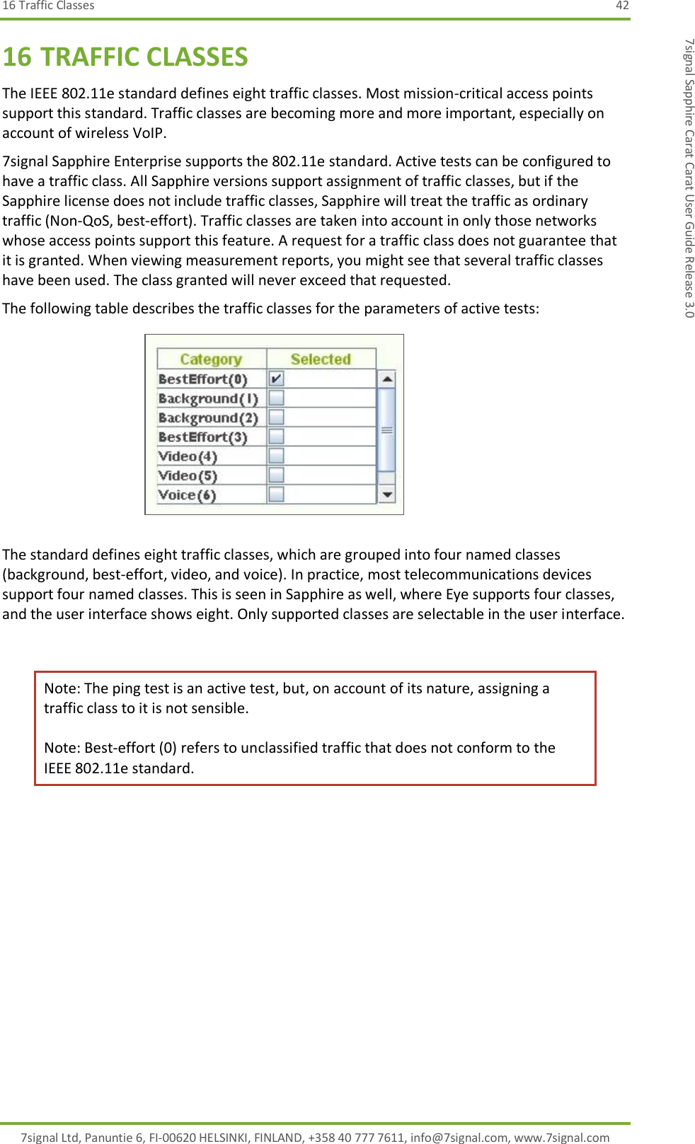 16 Traffic Classes  42 7signal Ltd, Panuntie 6, FI-00620 HELSINKI, FINLAND, +358 40 777 7611, info@7signal.com, www.7signal.com 7signal Sapphire Carat Carat User Guide Release 3.0 16 TRAFFIC CLASSES The IEEE 802.11e standard defines eight traffic classes. Most mission-critical access points support this standard. Traffic classes are becoming more and more important, especially on account of wireless VoIP. 7signal Sapphire Enterprise supports the 802.11e standard. Active tests can be configured to have a traffic class. All Sapphire versions support assignment of traffic classes, but if the Sapphire license does not include traffic classes, Sapphire will treat the traffic as ordinary traffic (Non-QoS, best-effort). Traffic classes are taken into account in only those networks whose access points support this feature. A request for a traffic class does not guarantee that it is granted. When viewing measurement reports, you might see that several traffic classes have been used. The class granted will never exceed that requested. The following table describes the traffic classes for the parameters of active tests:  The standard defines eight traffic classes, which are grouped into four named classes (background, best-effort, video, and voice). In practice, most telecommunications devices support four named classes. This is seen in Sapphire as well, where Eye supports four classes, and the user interface shows eight. Only supported classes are selectable in the user interface.  Note: The ping test is an active test, but, on account of its nature, assigning a traffic class to it is not sensible.  Note: Best-effort (0) refers to unclassified traffic that does not conform to the IEEE 802.11e standard. 