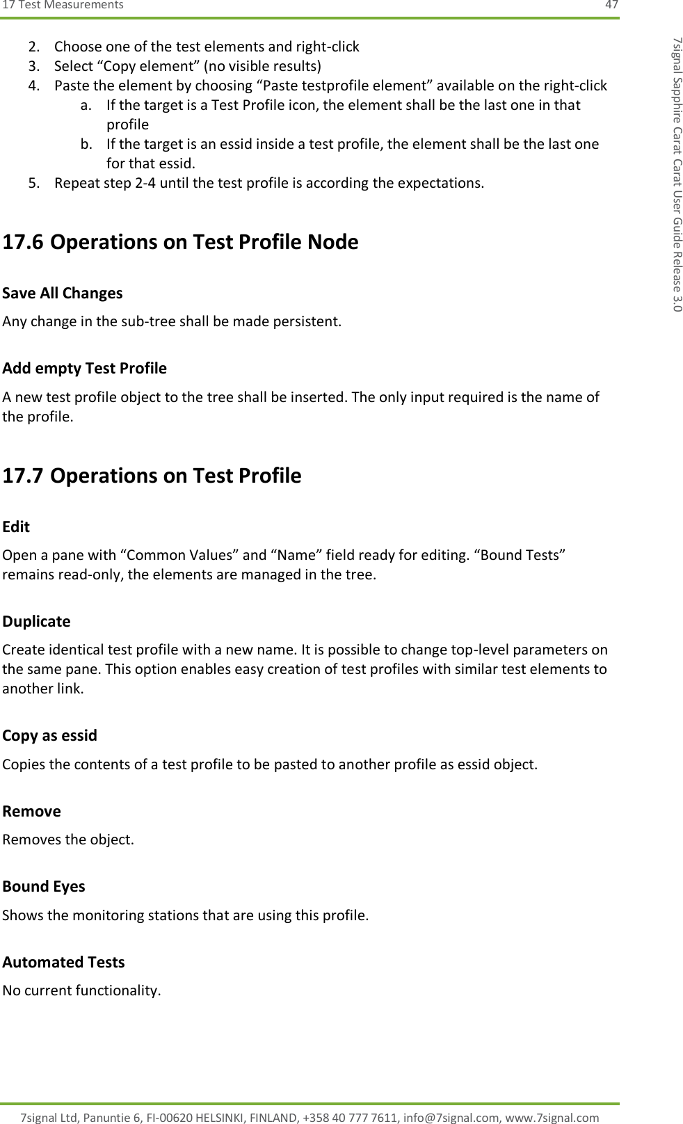 17 Test Measurements  47 7signal Ltd, Panuntie 6, FI-00620 HELSINKI, FINLAND, +358 40 777 7611, info@7signal.com, www.7signal.com 7signal Sapphire Carat Carat User Guide Release 3.0 2. Choose one of the test elements and right-click 3. Select “Copy element” (no visible results) 4. Paste the element by choosing “Paste testprofile element” available on the right-click a. If the target is a Test Profile icon, the element shall be the last one in that profile b. If the target is an essid inside a test profile, the element shall be the last one for that essid. 5. Repeat step 2-4 until the test profile is according the expectations. 17.6 Operations on Test Profile Node Save All Changes Any change in the sub-tree shall be made persistent. Add empty Test Profile A new test profile object to the tree shall be inserted. The only input required is the name of the profile. 17.7 Operations on Test Profile Edit Open a pane with “Common Values” and “Name” field ready for editing. “Bound Tests” remains read-only, the elements are managed in the tree. Duplicate Create identical test profile with a new name. It is possible to change top-level parameters on the same pane. This option enables easy creation of test profiles with similar test elements to another link. Copy as essid Copies the contents of a test profile to be pasted to another profile as essid object. Remove Removes the object. Bound Eyes Shows the monitoring stations that are using this profile. Automated Tests No current functionality. 