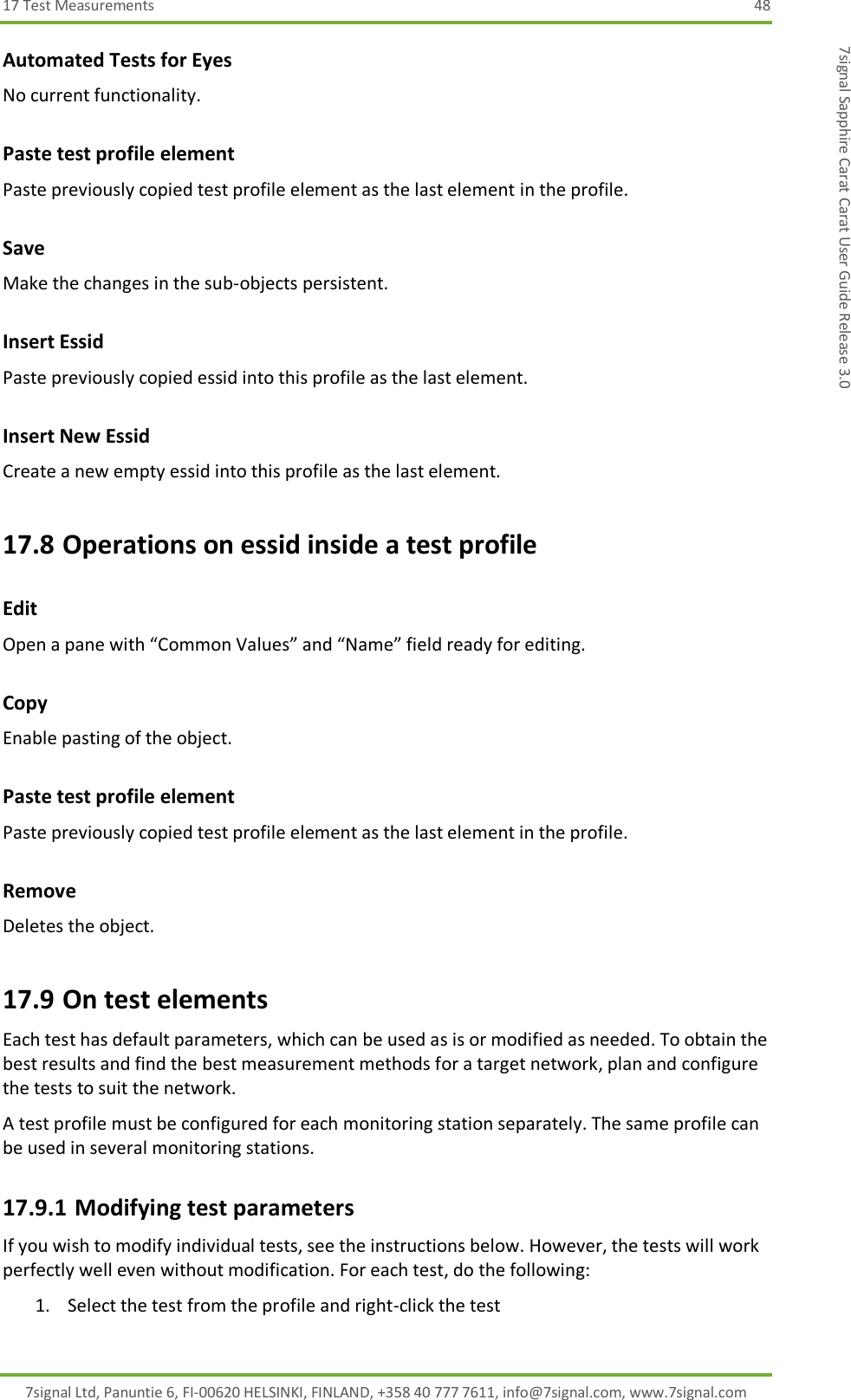 17 Test Measurements  48 7signal Ltd, Panuntie 6, FI-00620 HELSINKI, FINLAND, +358 40 777 7611, info@7signal.com, www.7signal.com 7signal Sapphire Carat Carat User Guide Release 3.0 Automated Tests for Eyes No current functionality. Paste test profile element Paste previously copied test profile element as the last element in the profile. Save Make the changes in the sub-objects persistent. Insert Essid Paste previously copied essid into this profile as the last element. Insert New Essid Create a new empty essid into this profile as the last element. 17.8 Operations on essid inside a test profile Edit Open a pane with “Common Values” and “Name” field ready for editing. Copy  Enable pasting of the object. Paste test profile element Paste previously copied test profile element as the last element in the profile. Remove Deletes the object. 17.9 On test elements Each test has default parameters, which can be used as is or modified as needed. To obtain the best results and find the best measurement methods for a target network, plan and configure the tests to suit the network. A test profile must be configured for each monitoring station separately. The same profile can be used in several monitoring stations. 17.9.1 Modifying test parameters If you wish to modify individual tests, see the instructions below. However, the tests will work perfectly well even without modification. For each test, do the following: 1. Select the test from the profile and right-click the test 