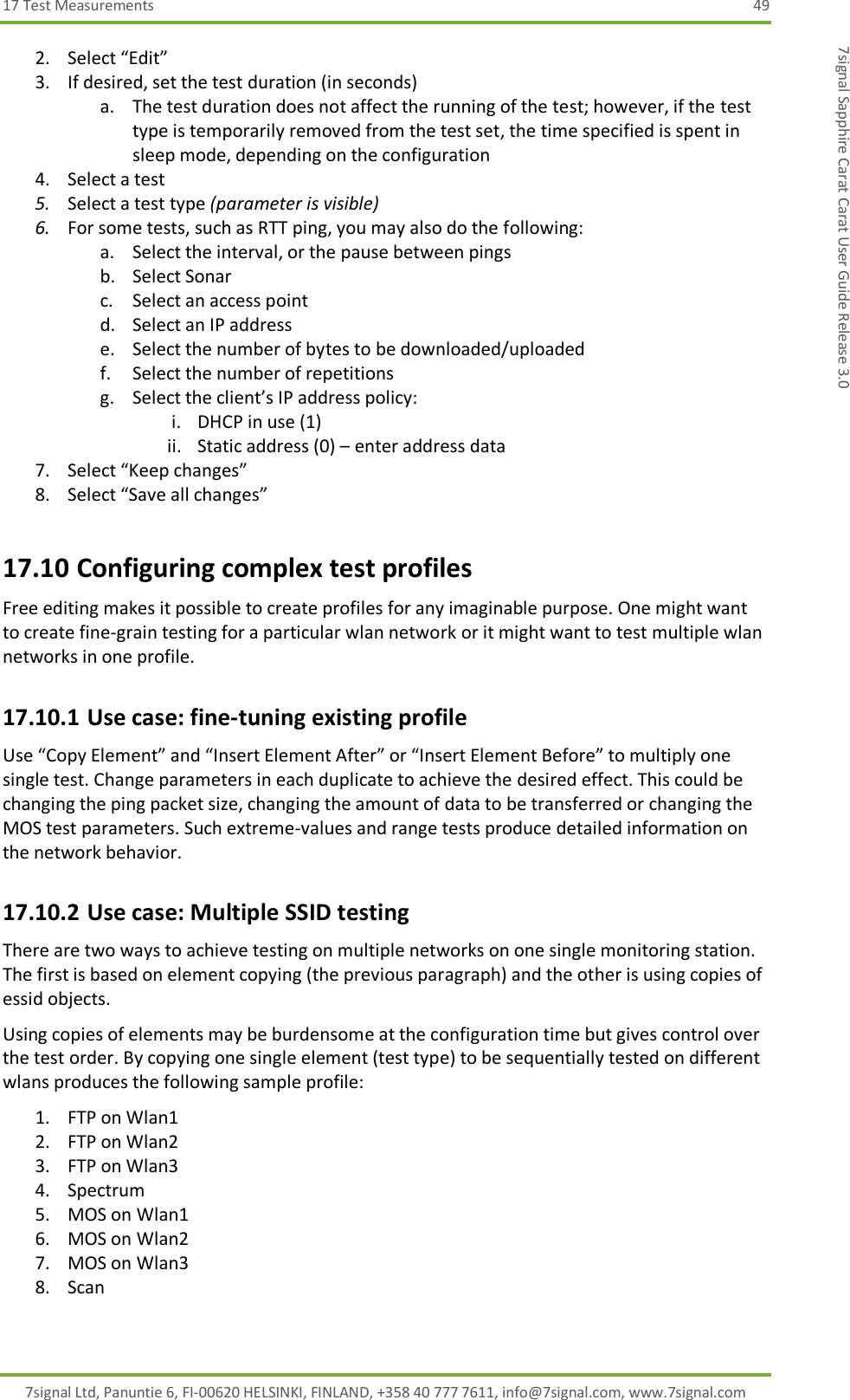 17 Test Measurements  49 7signal Ltd, Panuntie 6, FI-00620 HELSINKI, FINLAND, +358 40 777 7611, info@7signal.com, www.7signal.com 7signal Sapphire Carat Carat User Guide Release 3.0 2. Select “Edit” 3. If desired, set the test duration (in seconds) a. The test duration does not affect the running of the test; however, if the test type is temporarily removed from the test set, the time specified is spent in sleep mode, depending on the configuration 4. Select a test 5. Select a test type (parameter is visible) 6. For some tests, such as RTT ping, you may also do the following: a. Select the interval, or the pause between pings b. Select Sonar c. Select an access point d. Select an IP address e. Select the number of bytes to be downloaded/uploaded f. Select the number of repetitions g. Select the client’s IP address policy: i. DHCP in use (1) ii. Static address (0) – enter address data 7. Select “Keep changes” 8. Select “Save all changes” 17.10 Configuring complex test profiles Free editing makes it possible to create profiles for any imaginable purpose. One might want to create fine-grain testing for a particular wlan network or it might want to test multiple wlan networks in one profile. 17.10.1 Use case: fine-tuning existing profile Use “Copy Element” and “Insert Element After” or “Insert Element Before” to multiply one single test. Change parameters in each duplicate to achieve the desired effect. This could be changing the ping packet size, changing the amount of data to be transferred or changing the MOS test parameters. Such extreme-values and range tests produce detailed information on the network behavior. 17.10.2 Use case: Multiple SSID testing There are two ways to achieve testing on multiple networks on one single monitoring station. The first is based on element copying (the previous paragraph) and the other is using copies of essid objects. Using copies of elements may be burdensome at the configuration time but gives control over the test order. By copying one single element (test type) to be sequentially tested on different wlans produces the following sample profile: 1. FTP on Wlan1 2. FTP on Wlan2 3. FTP on Wlan3 4. Spectrum 5. MOS on Wlan1 6. MOS on Wlan2 7. MOS on Wlan3 8. Scan  