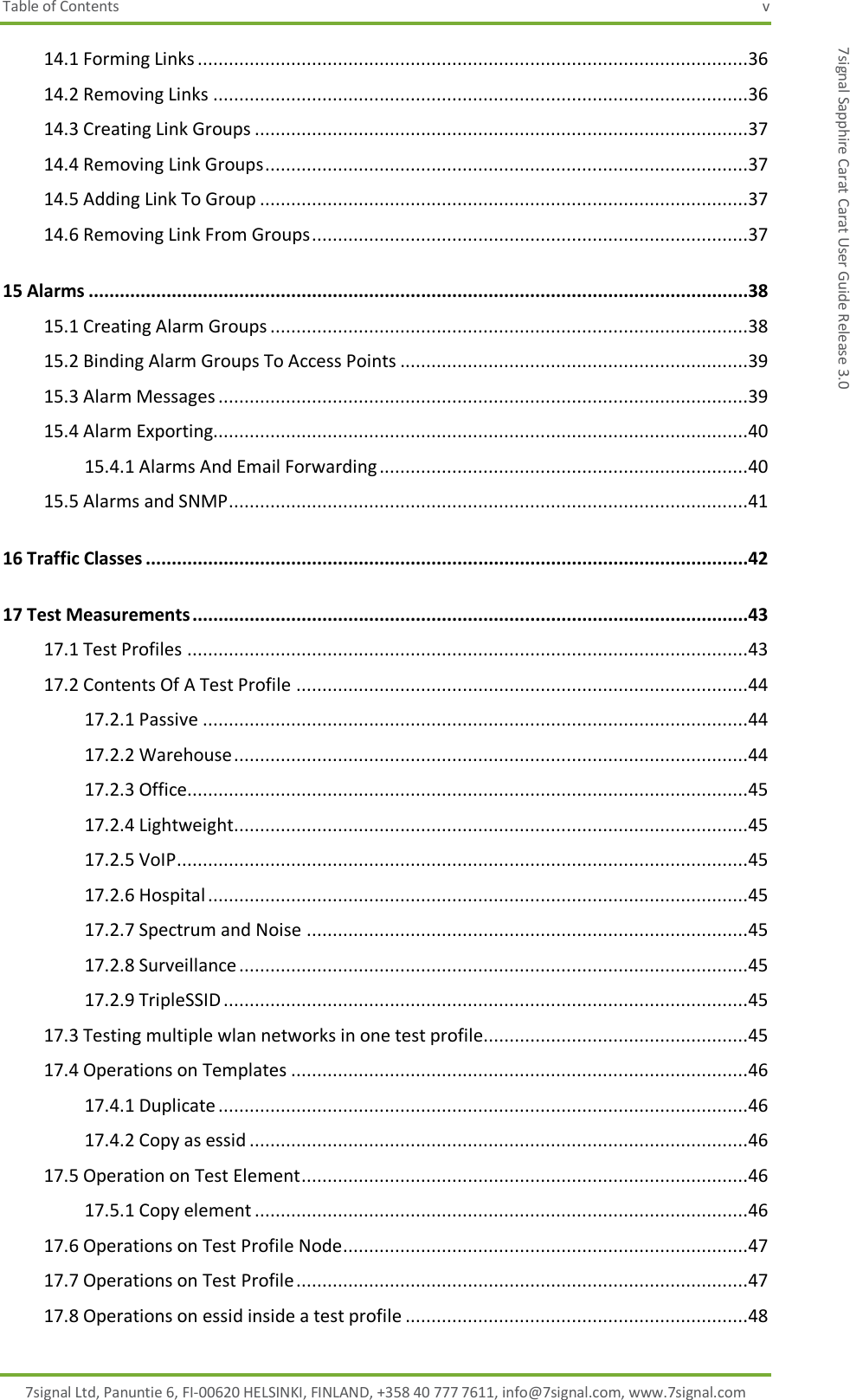 Table of Contents  v 7signal Ltd, Panuntie 6, FI-00620 HELSINKI, FINLAND, +358 40 777 7611, info@7signal.com, www.7signal.com 7signal Sapphire Carat Carat User Guide Release 3.0 14.1 Forming Links ..........................................................................................................36 14.2 Removing Links .......................................................................................................36 14.3 Creating Link Groups ...............................................................................................37 14.4 Removing Link Groups .............................................................................................37 14.5 Adding Link To Group ..............................................................................................37 14.6 Removing Link From Groups ....................................................................................37 15 Alarms ...............................................................................................................................38 15.1 Creating Alarm Groups ............................................................................................38 15.2 Binding Alarm Groups To Access Points ...................................................................39 15.3 Alarm Messages ......................................................................................................39 15.4 Alarm Exporting.......................................................................................................40 15.4.1 Alarms And Email Forwarding .......................................................................40 15.5 Alarms and SNMP ....................................................................................................41 16 Traffic Classes ....................................................................................................................42 17 Test Measurements ...........................................................................................................43 17.1 Test Profiles ............................................................................................................43 17.2 Contents Of A Test Profile .......................................................................................44 17.2.1 Passive .........................................................................................................44 17.2.2 Warehouse ...................................................................................................44 17.2.3 Office............................................................................................................45 17.2.4 Lightweight ...................................................................................................45 17.2.5 VoIP ..............................................................................................................45 17.2.6 Hospital ........................................................................................................45 17.2.7 Spectrum and Noise .....................................................................................45 17.2.8 Surveillance ..................................................................................................45 17.2.9 TripleSSID .....................................................................................................45 17.3 Testing multiple wlan networks in one test profile...................................................45 17.4 Operations on Templates ........................................................................................46 17.4.1 Duplicate ......................................................................................................46 17.4.2 Copy as essid ................................................................................................46 17.5 Operation on Test Element ......................................................................................46 17.5.1 Copy element ...............................................................................................46 17.6 Operations on Test Profile Node ..............................................................................47 17.7 Operations on Test Profile .......................................................................................47 17.8 Operations on essid inside a test profile ..................................................................48 