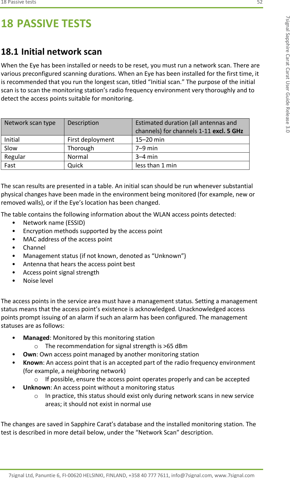 18 Passive tests  52 7signal Ltd, Panuntie 6, FI-00620 HELSINKI, FINLAND, +358 40 777 7611, info@7signal.com, www.7signal.com 7signal Sapphire Carat Carat User Guide Release 3.0 18 PASSIVE TESTS 18.1 Initial network scan When the Eye has been installed or needs to be reset, you must run a network scan. There are various preconfigured scanning durations. When an Eye has been installed for the first time, it is recommended that you run the longest scan, titled “Initial scan.” The purpose of the initial scan is to scan the monitoring station’s radio frequency environment very thoroughly and to detect the access points suitable for monitoring.  Network scan type Description Estimated duration (all antennas and channels) for channels 1-11 excl. 5 GHz Initial First deployment 15–20 min Slow Thorough 7–9 min Regular Normal 3–4 min Fast Quick less than 1 min  The scan results are presented in a table. An initial scan should be run whenever substantial physical changes have been made in the environment being monitored (for example, new or removed walls), or if the Eye’s location has been changed. The table contains the following information about the WLAN access points detected: • Network name (ESSID) • Encryption methods supported by the access point • MAC address of the access point • Channel • Management status (if not known, denoted as “Unknown”) • Antenna that hears the access point best • Access point signal strength  • Noise level  The access points in the service area must have a management status. Setting a management status means that the access point’s existence is acknowledged. Unacknowledged access points prompt issuing of an alarm if such an alarm has been configured. The management statuses are as follows: • Managed: Monitored by this monitoring station o The recommendation for signal strength is &gt;65 dBm • Own: Own access point managed by another monitoring station • Known: An access point that is an accepted part of the radio frequency environment (for example, a neighboring network) o If possible, ensure the access point operates properly and can be accepted • Unknown: An access point without a monitoring status o In practice, this status should exist only during network scans in new service areas; it should not exist in normal use  The changes are saved in Sapphire Carat’s database and the installed monitoring station. The test is described in more detail below, under the “Network Scan” description. 