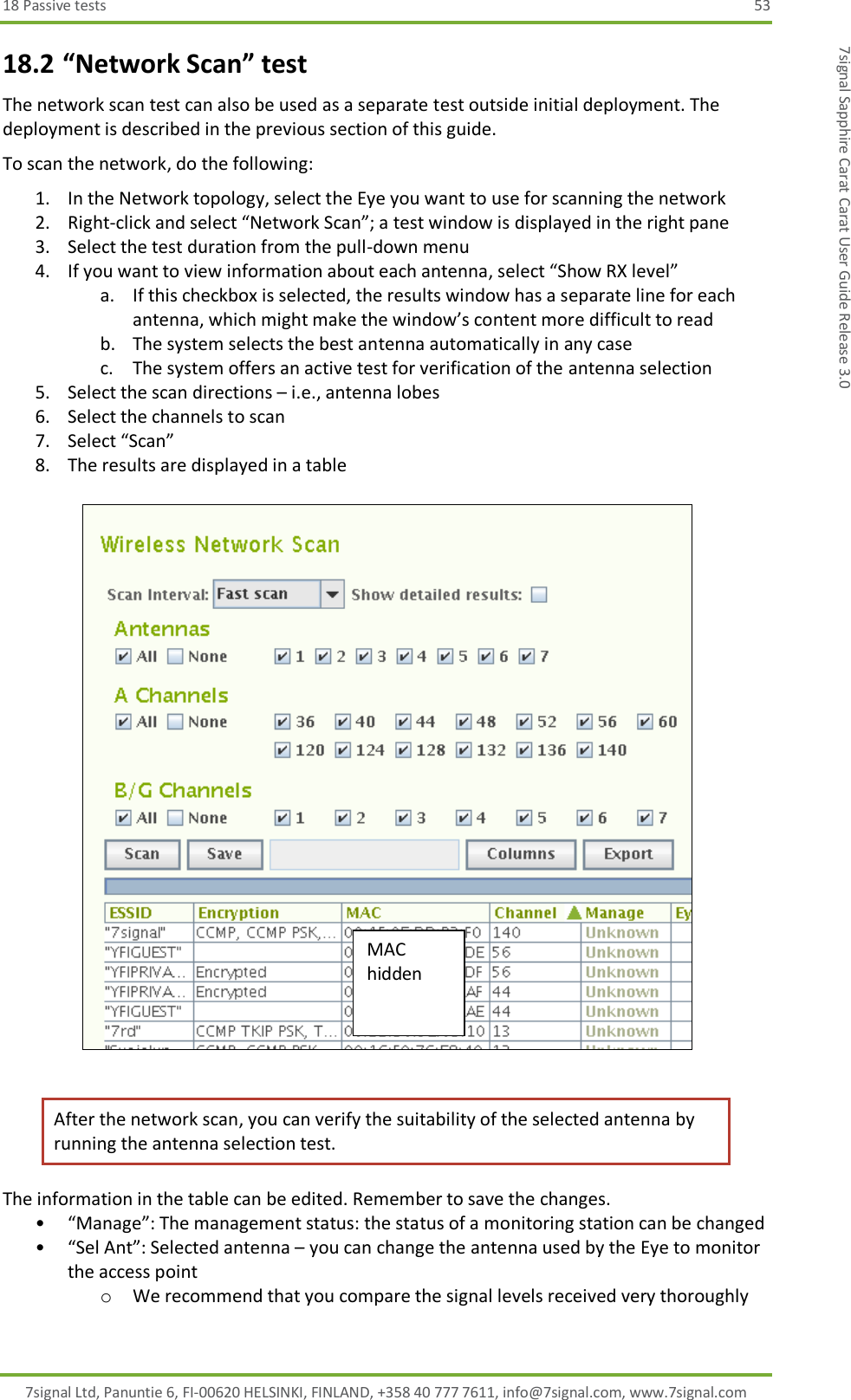 18 Passive tests  53 7signal Ltd, Panuntie 6, FI-00620 HELSINKI, FINLAND, +358 40 777 7611, info@7signal.com, www.7signal.com 7signal Sapphire Carat Carat User Guide Release 3.0 18.2 “Network Scan” test The network scan test can also be used as a separate test outside initial deployment. The deployment is described in the previous section of this guide. To scan the network, do the following: 1. In the Network topology, select the Eye you want to use for scanning the network 2. Right-click and select “Network Scan”; a test window is displayed in the right pane 3. Select the test duration from the pull-down menu 4. If you want to view information about each antenna, select “Show RX level” a. If this checkbox is selected, the results window has a separate line for each antenna, which might make the window’s content more difficult to read b. The system selects the best antenna automatically in any case c. The system offers an active test for verification of the antenna selection 5. Select the scan directions – i.e., antenna lobes 6. Select the channels to scan 7. Select “Scan” 8. The results are displayed in a table    After the network scan, you can verify the suitability of the selected antenna by running the antenna selection test. The information in the table can be edited. Remember to save the changes. • “Manage”: The management status: the status of a monitoring station can be changed • “Sel Ant”: Selected antenna – you can change the antenna used by the Eye to monitor the access point o We recommend that you compare the signal levels received very thoroughly MAC hidden 