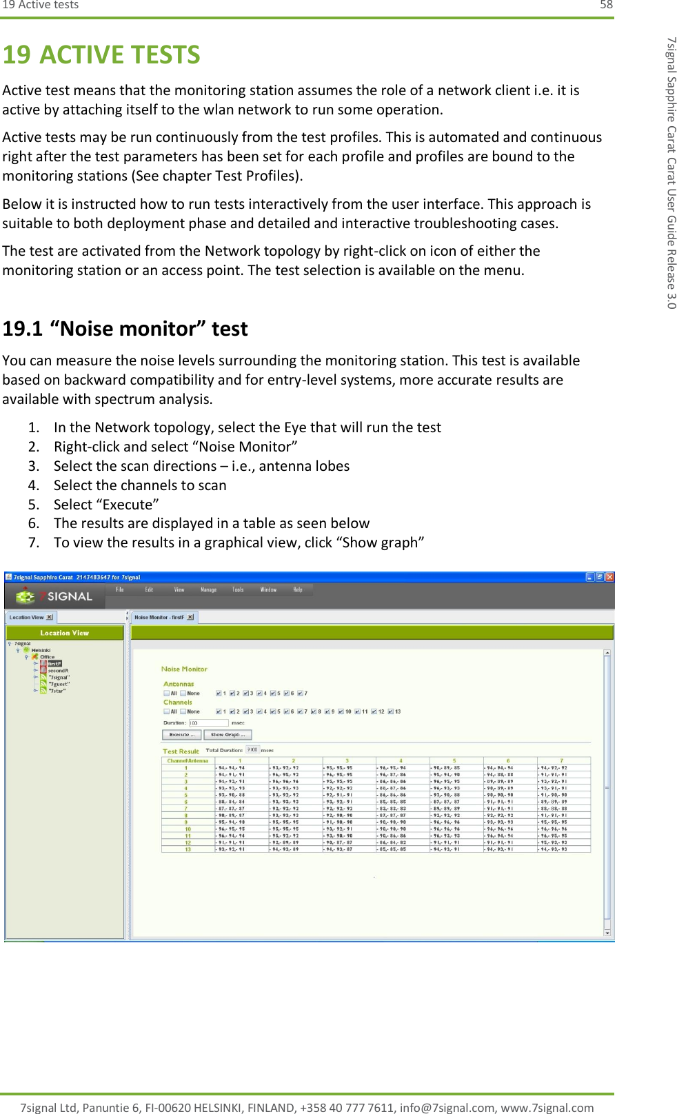 19 Active tests  58 7signal Ltd, Panuntie 6, FI-00620 HELSINKI, FINLAND, +358 40 777 7611, info@7signal.com, www.7signal.com 7signal Sapphire Carat Carat User Guide Release 3.0 19 ACTIVE TESTS Active test means that the monitoring station assumes the role of a network client i.e. it is active by attaching itself to the wlan network to run some operation. Active tests may be run continuously from the test profiles. This is automated and continuous right after the test parameters has been set for each profile and profiles are bound to the monitoring stations (See chapter Test Profiles). Below it is instructed how to run tests interactively from the user interface. This approach is suitable to both deployment phase and detailed and interactive troubleshooting cases. The test are activated from the Network topology by right-click on icon of either the monitoring station or an access point. The test selection is available on the menu. 19.1 “Noise monitor” test You can measure the noise levels surrounding the monitoring station. This test is available based on backward compatibility and for entry-level systems, more accurate results are available with spectrum analysis. 1. In the Network topology, select the Eye that will run the test 2. Right-click and select “Noise Monitor” 3. Select the scan directions – i.e., antenna lobes 4. Select the channels to scan 5. Select “Execute” 6. The results are displayed in a table as seen below 7. To view the results in a graphical view, click “Show graph”   