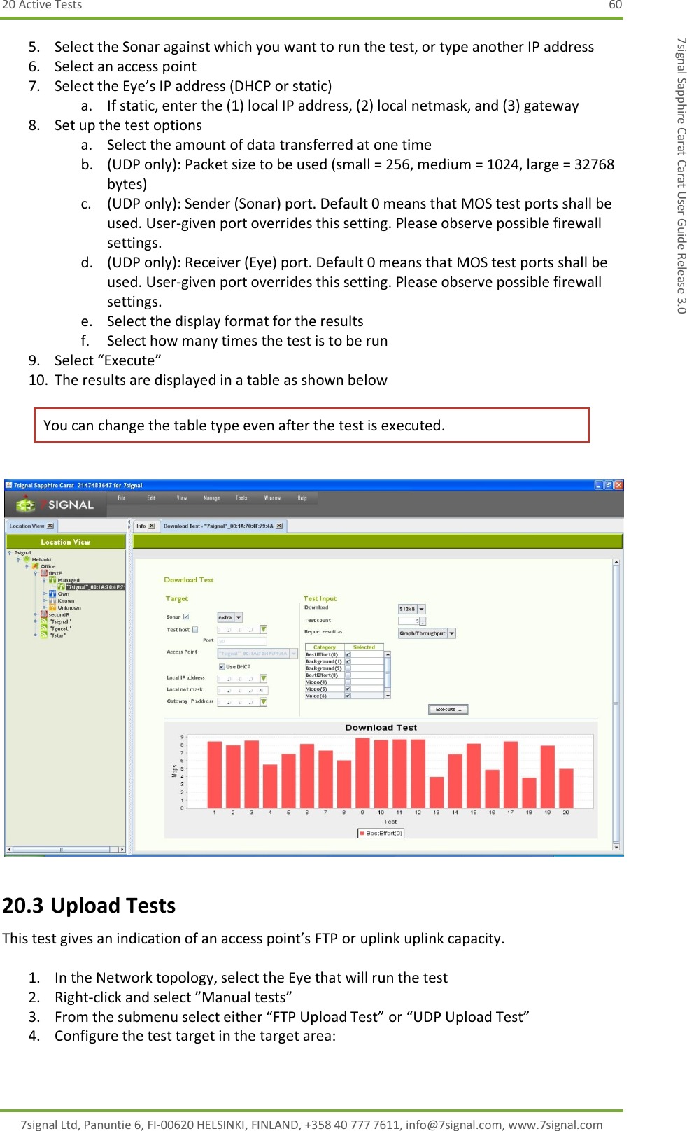 20 Active Tests  60 7signal Ltd, Panuntie 6, FI-00620 HELSINKI, FINLAND, +358 40 777 7611, info@7signal.com, www.7signal.com 7signal Sapphire Carat Carat User Guide Release 3.0 5. Select the Sonar against which you want to run the test, or type another IP address 6. Select an access point 7. Select the Eye’s IP address (DHCP or static) a. If static, enter the (1) local IP address, (2) local netmask, and (3) gateway 8. Set up the test options a. Select the amount of data transferred at one time b. (UDP only): Packet size to be used (small = 256, medium = 1024, large = 32768 bytes) c. (UDP only): Sender (Sonar) port. Default 0 means that MOS test ports shall be used. User-given port overrides this setting. Please observe possible firewall settings. d. (UDP only): Receiver (Eye) port. Default 0 means that MOS test ports shall be used. User-given port overrides this setting. Please observe possible firewall settings. e. Select the display format for the results f. Select how many times the test is to be run 9. Select “Execute” 10. The results are displayed in a table as shown below You can change the table type even after the test is executed.   20.3 Upload Tests This test gives an indication of an access point’s FTP or uplink uplink capacity.  1. In the Network topology, select the Eye that will run the test 2. Right-click and select ”Manual tests” 3. From the submenu select either “FTP Upload Test” or “UDP Upload Test” 4. Configure the test target in the target area: 