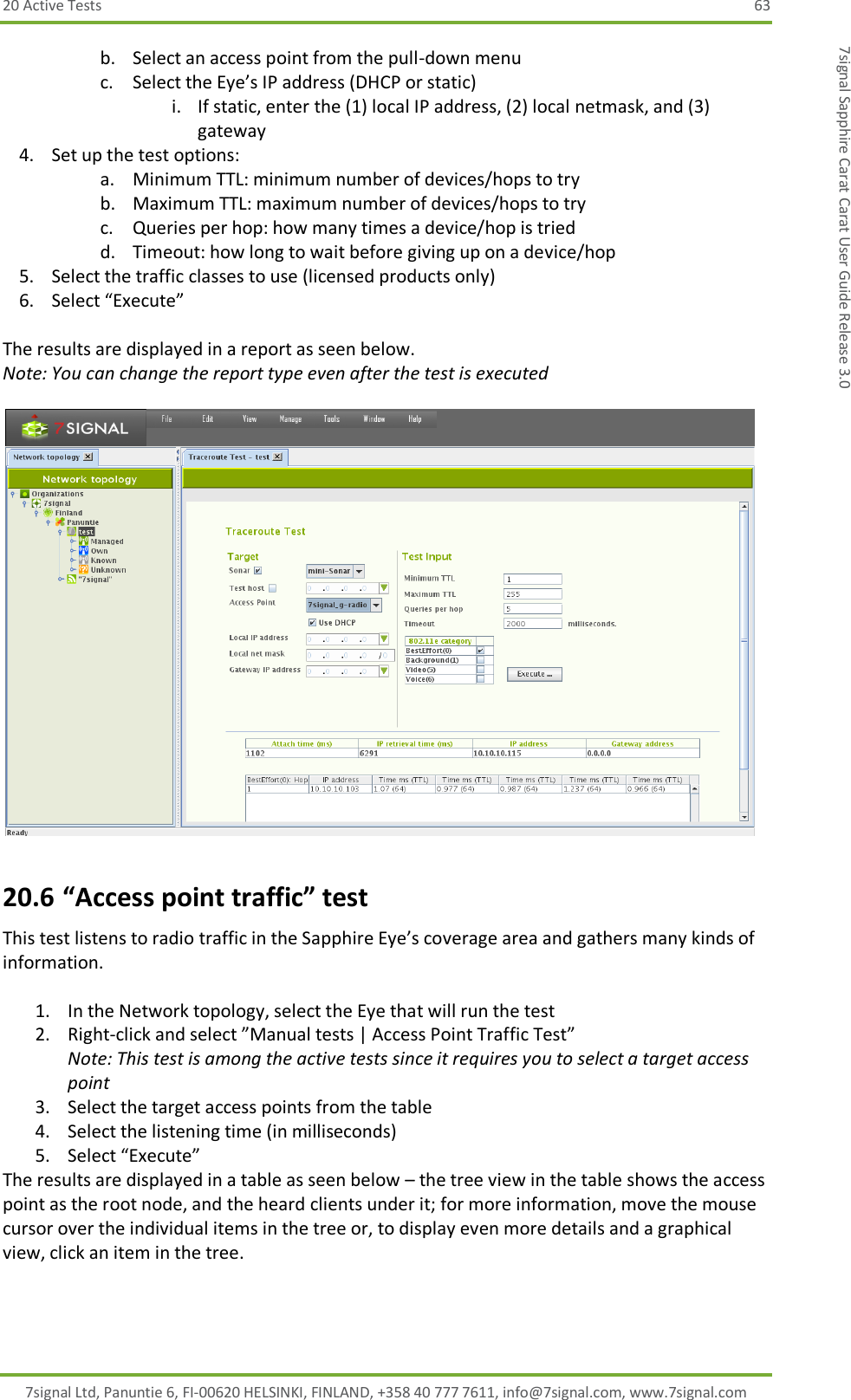20 Active Tests  63 7signal Ltd, Panuntie 6, FI-00620 HELSINKI, FINLAND, +358 40 777 7611, info@7signal.com, www.7signal.com 7signal Sapphire Carat Carat User Guide Release 3.0 b. Select an access point from the pull-down menu c. Select the Eye’s IP address (DHCP or static) i. If static, enter the (1) local IP address, (2) local netmask, and (3) gateway 4. Set up the test options: a. Minimum TTL: minimum number of devices/hops to try b. Maximum TTL: maximum number of devices/hops to try c. Queries per hop: how many times a device/hop is tried d. Timeout: how long to wait before giving up on a device/hop 5. Select the traffic classes to use (licensed products only)  6. Select “Execute”  The results are displayed in a report as seen below. Note: You can change the report type even after the test is executed   20.6 “Access point traffic” test This test listens to radio traffic in the Sapphire Eye’s coverage area and gathers many kinds of information.  1. In the Network topology, select the Eye that will run the test 2. Right-click and select ”Manual tests | Access Point Traffic Test”  Note: This test is among the active tests since it requires you to select a target access point 3. Select the target access points from the table 4. Select the listening time (in milliseconds) 5. Select “Execute” The results are displayed in a table as seen below – the tree view in the table shows the access point as the root node, and the heard clients under it; for more information, move the mouse cursor over the individual items in the tree or, to display even more details and a graphical view, click an item in the tree.  